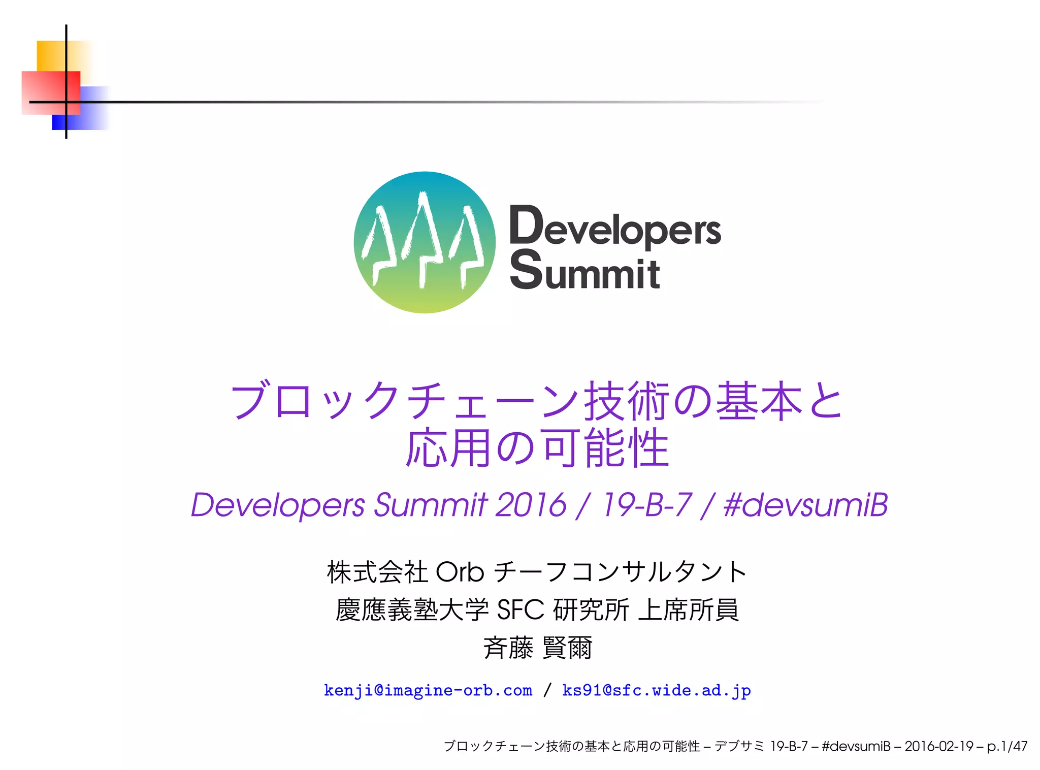 ブロックチェーン技術の基本と
応用の可能性
Developers Summit 2016 / 19-B-7 / #devsumiB
株式会社 Orb チーフコンサルタント
慶應義塾大学 SFC 研究所 上席所員
斉藤 賢爾
kenji@imagine-orb.com / ks91@sfc.wide.ad.jp
ブロックチェーン技術の基本と応用の可能性 – デブサミ 19-B-7 – #devsumiB – 2016-02-19 – p.1/47
 
