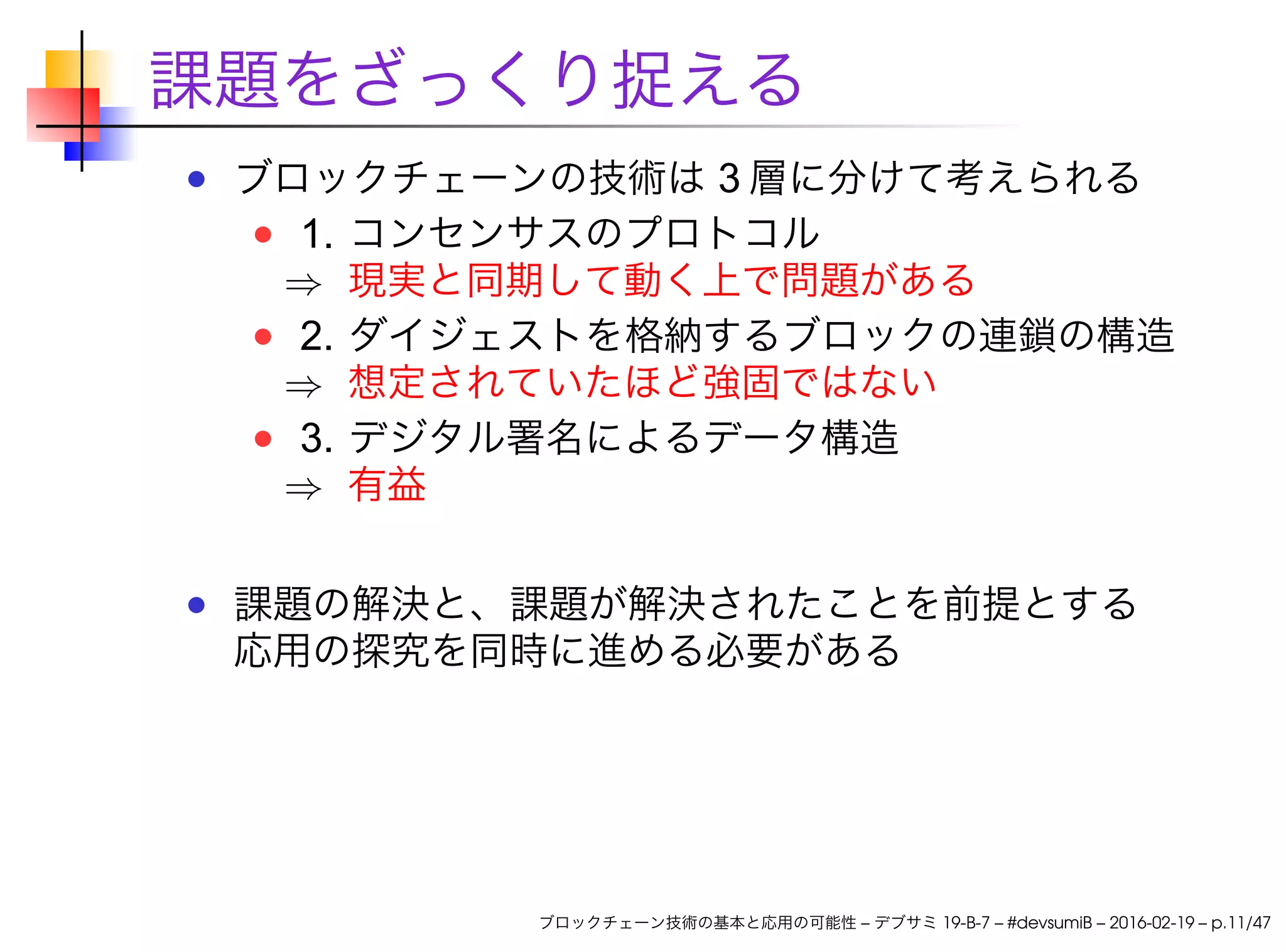 課題をざっくり捉える
ブロックチェーンの技術は 3 層に分けて考えられる
1. コンセンサスのプロトコル
⇒ 現実と同期して動く上で問題がある
2. ダイジェストを格納するブロックの連鎖の構造
⇒ 想定されていたほど強固ではない
3. デジタル署名によるデータ構造
⇒ 有益
課題の解決と、課題が解決されたことを前提とする
応用の探究を同時に進める必要がある
ブロックチェーン技術の基本と応用の可能性 – デブサミ 19-B-7 – #devsumiB – 2016-02-19 – p.11/47
 