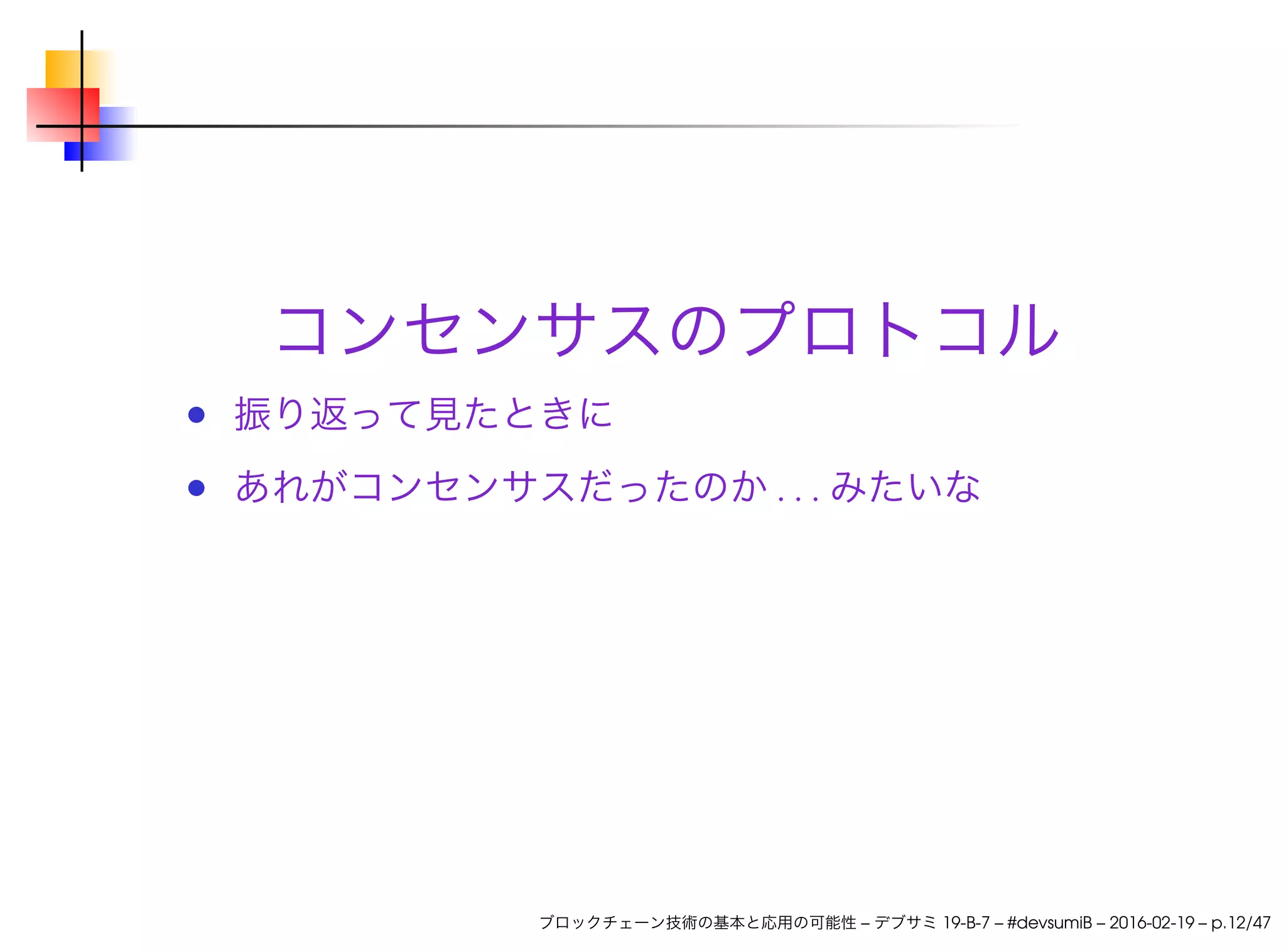 コンセンサスのプロトコル
振り返って見たときに
あれがコンセンサスだったのか . . . みたいな
ブロックチェーン技術の基本と応用の可能性 – デブサミ 19-B-7 – #devsumiB – 2016-02-19 – p.12/47
 