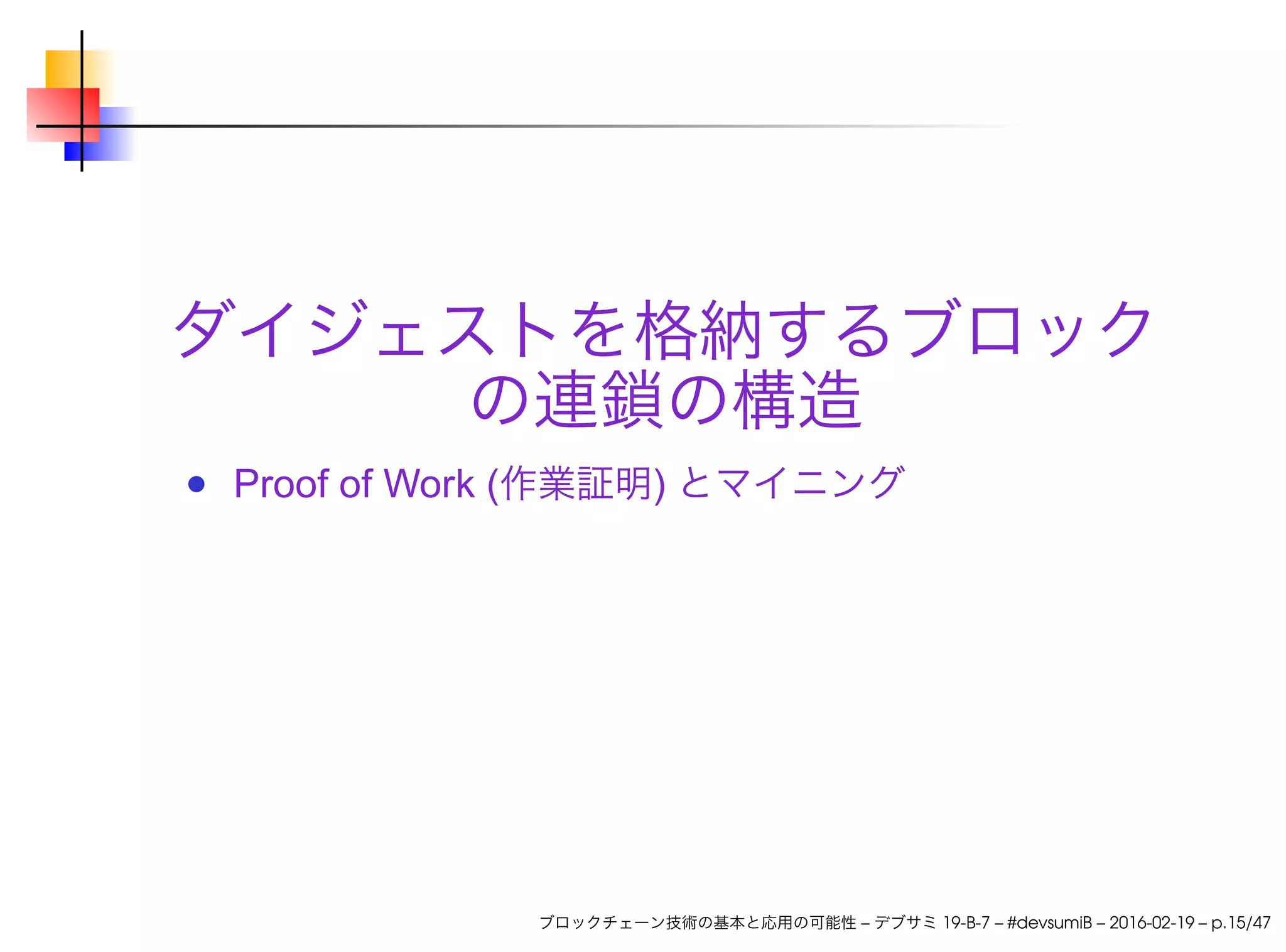 ダイジェストを格納するブロック
の連鎖の構造
Proof of Work (作業証明) とマイニング
ブロックチェーン技術の基本と応用の可能性 – デブサミ 19-B-7 – #devsumiB – 2016-02-19 – p.15/47
 