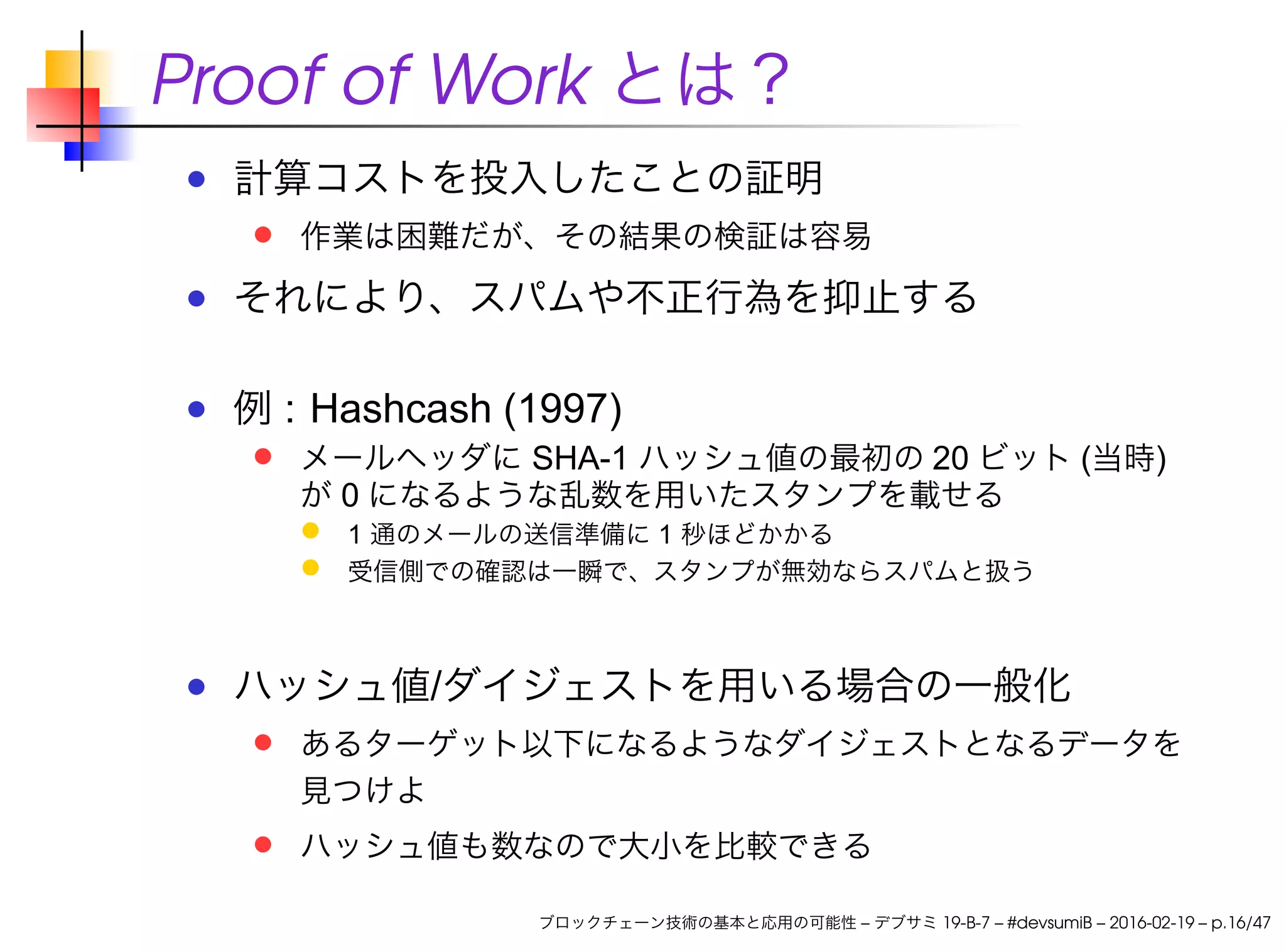 Proof of Work とは？
計算コストを投入したことの証明
作業は困難だが、その結果の検証は容易
それにより、スパムや不正行為を抑止する
例 : Hashcash (1997)
メールヘッダに SHA-1 ハッシュ値の最初の 20 ビット (当時)
が 0 になるような乱数を用いたスタンプを載せる
1 通のメールの送信準備に 1 秒ほどかかる
受信側での確認は一瞬で、スタンプが無効ならスパムと扱う
ハッシュ値/ダイジェストを用いる場合の一般化
あるターゲット以下になるようなダイジェストとなるデータを
見つけよ
ハッシュ値も数なので大小を比較できる
ブロックチェーン技術の基本と応用の可能性 – デブサミ 19-B-7 – #devsumiB – 2016-02-19 – p.16/47
 