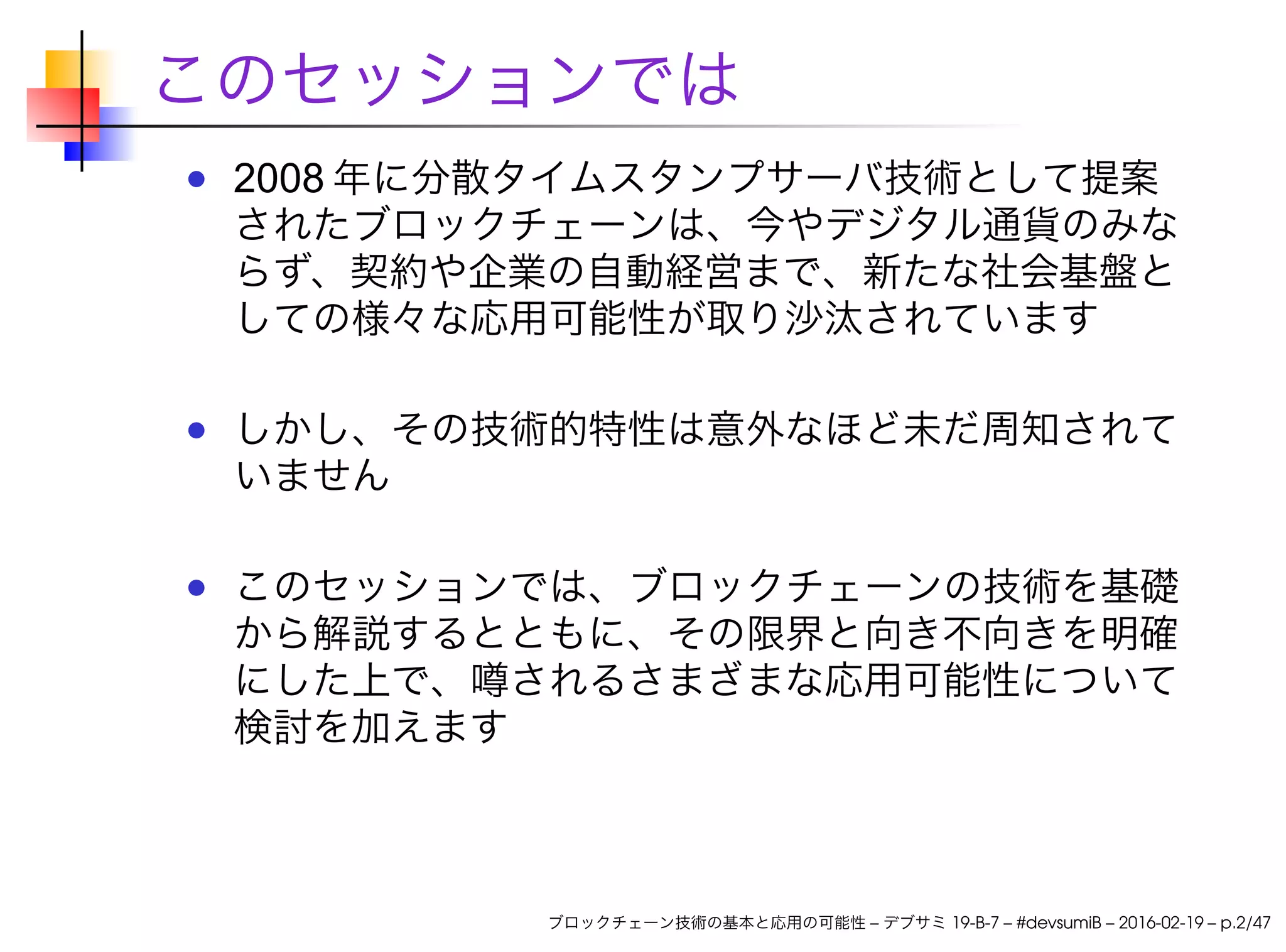 このセッションでは
2008 年に分散タイムスタンプサーバ技術として提案
されたブロックチェーンは、今やデジタル通貨のみな
らず、契約や企業の自動経営まで、新たな社会基盤と
しての様々な応用可能性が取り沙汰されています
しかし、その技術的特性は意外なほど未だ周知されて
いません
このセッションでは、ブロックチェーンの技術を基礎
から解説するとともに、その限界と向き不向きを明確
にした上で、噂されるさまざまな応用可能性について
検討を加えます
ブロックチェーン技術の基本と応用の可能性 – デブサミ 19-B-7 – #devsumiB – 2016-02-19 – p.2/47
 
