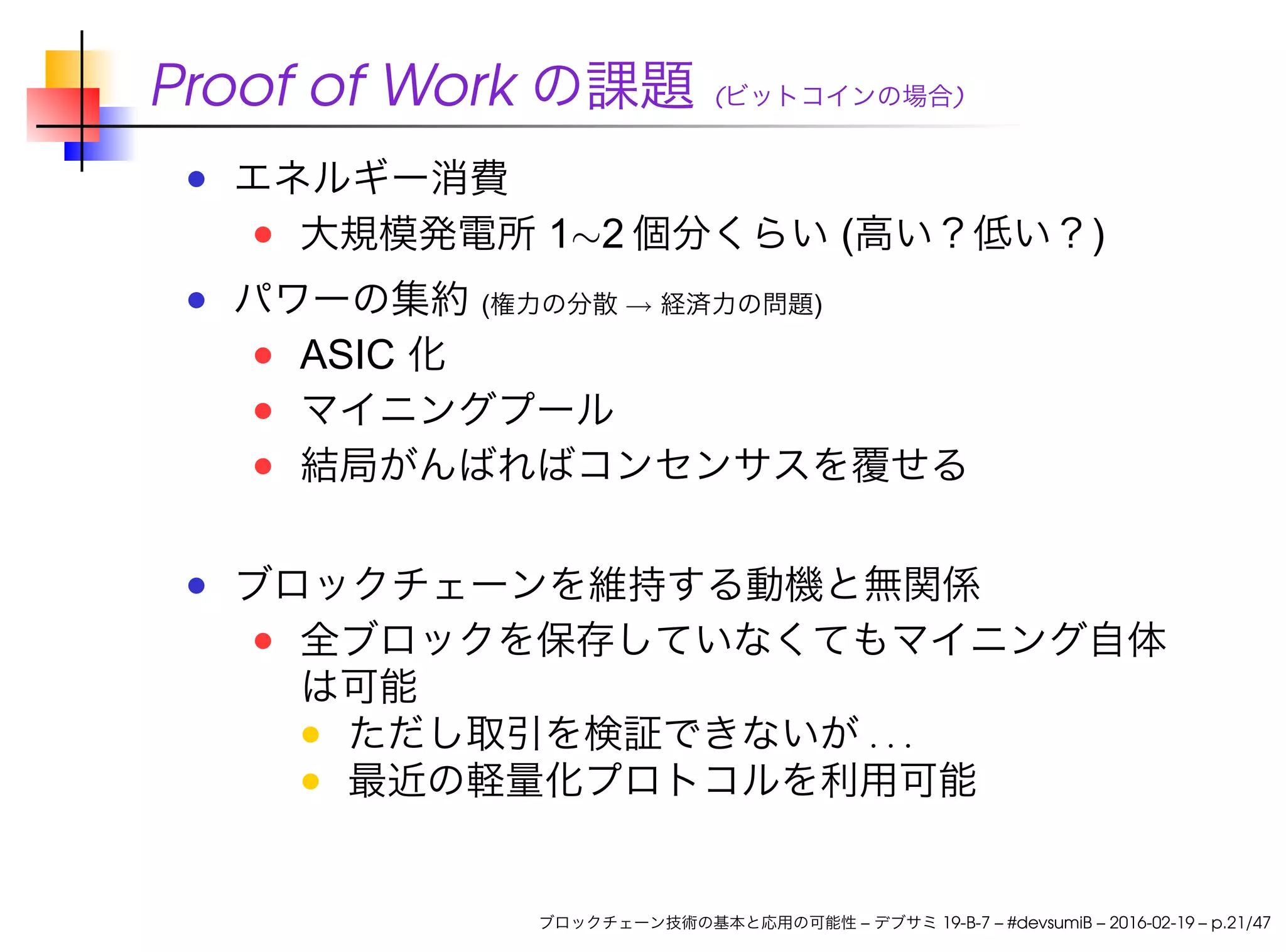 Proof of Work の課題 (ビットコインの場合)
エネルギー消費
大規模発電所 1∼2 個分くらい (高い？低い？)
パワーの集約 (権力の分散 → 経済力の問題)
ASIC 化
マイニングプール
結局がんばればコンセンサスを覆せる
ブロックチェーンを維持する動機と無関係
全ブロックを保存していなくてもマイニング自体
は可能
ただし取引を検証できないが . . .
最近の軽量化プロトコルを利用可能
ブロックチェーン技術の基本と応用の可能性 – デブサミ 19-B-7 – #devsumiB – 2016-02-19 – p.21/47
 