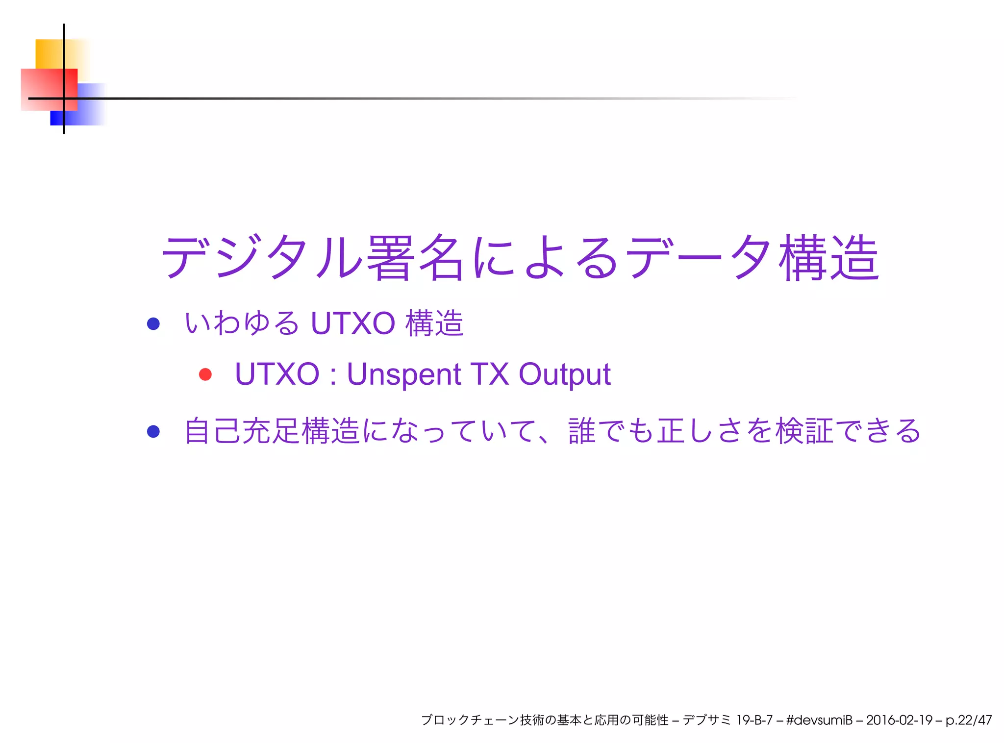 デジタル署名によるデータ構造
いわゆる UTXO 構造
UTXO : Unspent TX Output
自己充足構造になっていて、誰でも正しさを検証できる
ブロックチェーン技術の基本と応用の可能性 – デブサミ 19-B-7 – #devsumiB – 2016-02-19 – p.22/47
 