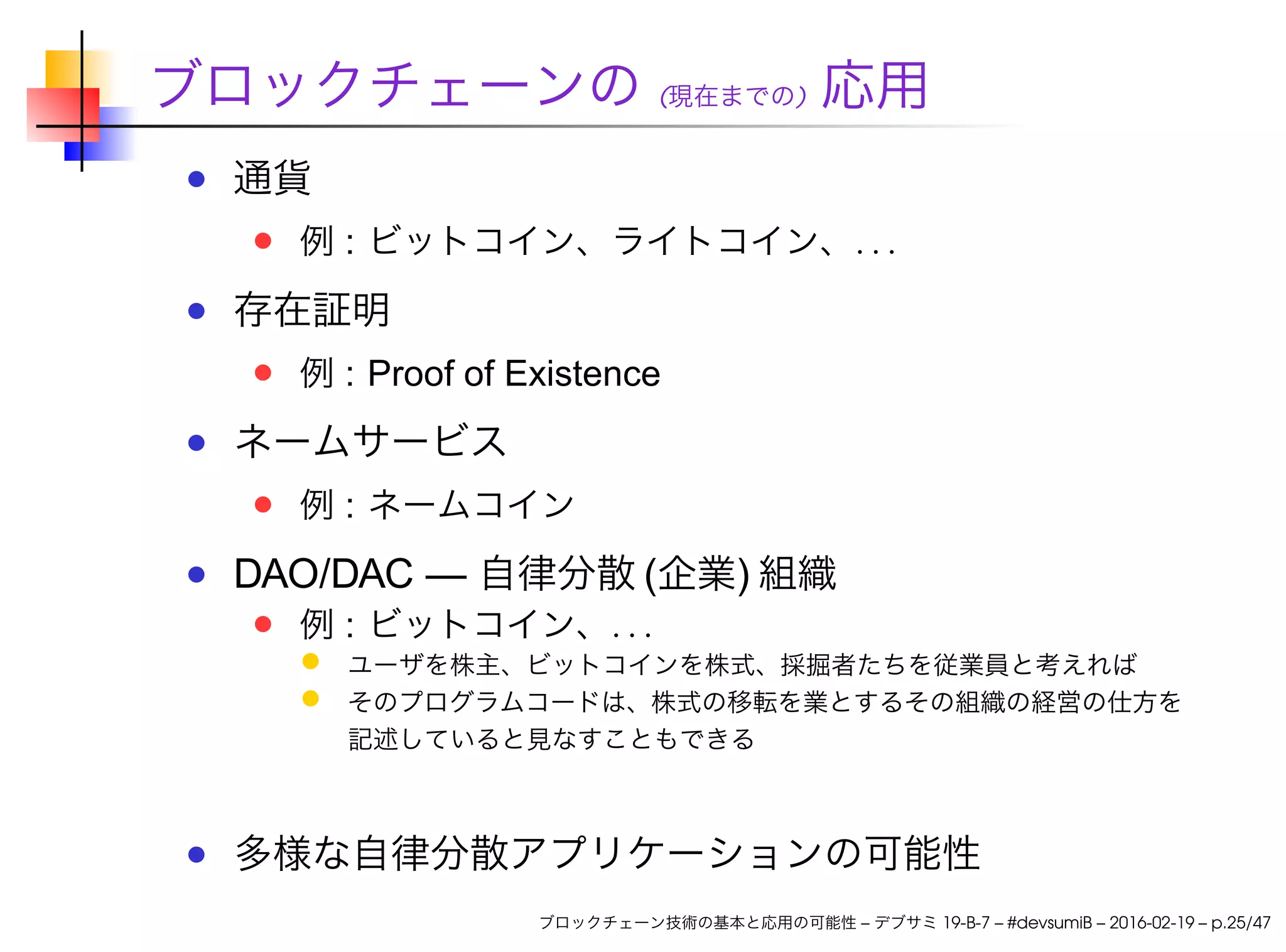ブロックチェーンの (現在までの) 応用
通貨
例 : ビットコイン、ライトコイン、. . .
存在証明
例 : Proof of Existence
ネームサービス
例 : ネームコイン
DAO/DAC — 自律分散 (企業) 組織
例 : ビットコイン、. . .
ユーザを株主、ビットコインを株式、採掘者たちを従業員と考えれば
そのプログラムコードは、株式の移転を業とするその組織の経営の仕方を
記述していると見なすこともできる
多様な自律分散アプリケーションの可能性
ブロックチェーン技術の基本と応用の可能性 – デブサミ 19-B-7 – #devsumiB – 2016-02-19 – p.25/47
 