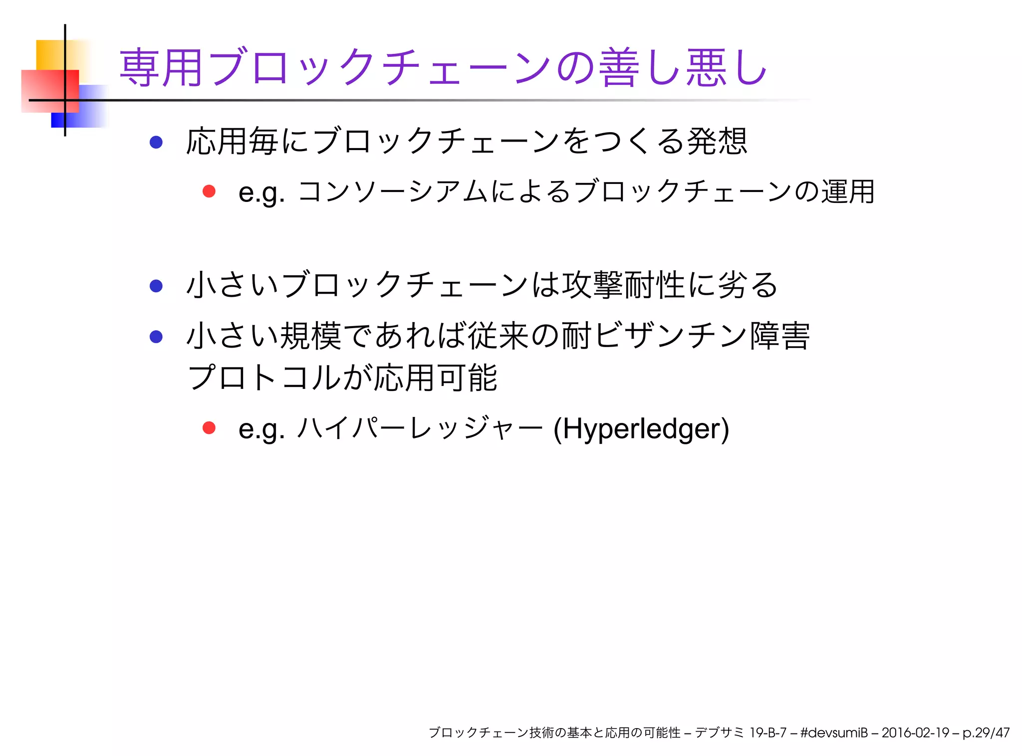 専用ブロックチェーンの善し悪し
応用毎にブロックチェーンをつくる発想
e.g. コンソーシアムによるブロックチェーンの運用
小さいブロックチェーンは攻撃耐性に劣る
小さい規模であれば従来の耐ビザンチン障害
プロトコルが応用可能
e.g. ハイパーレッジャー (Hyperledger)
ブロックチェーン技術の基本と応用の可能性 – デブサミ 19-B-7 – #devsumiB – 2016-02-19 – p.29/47
 