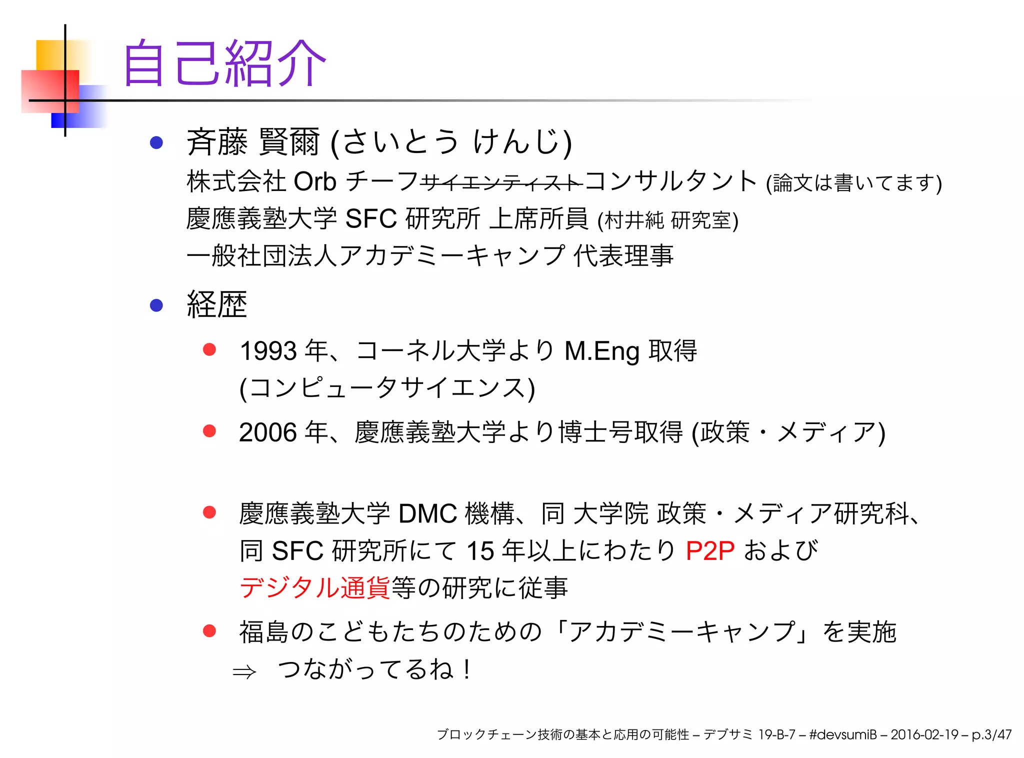 自己紹介
斉藤 賢爾 (さいとう けんじ)
株式会社 Orb チーフサイエンティストコンサルタント (論文は書いてます)
慶應義塾大学 SFC 研究所 上席所員 (村井純 研究室)
一般社団法人アカデミーキャンプ 代表理事
経歴
1993 年、コーネル大学より M.Eng 取得
(コンピュータサイエンス)
2006 年、慶應義塾大学より博士号取得 (政策・メディア)
慶應義塾大学 DMC 機構、同 大学院 政策・メディア研究科、
同 SFC 研究所にて 15 年以上にわたり P2P および
デジタル通貨等の研究に従事
福島のこどもたちのための「アカデミーキャンプ」を実施
⇒ つながってるね！
ブロックチェーン技術の基本と応用の可能性 – デブサミ 19-B-7 – #devsumiB – 2016-02-19 – p.3/47
 