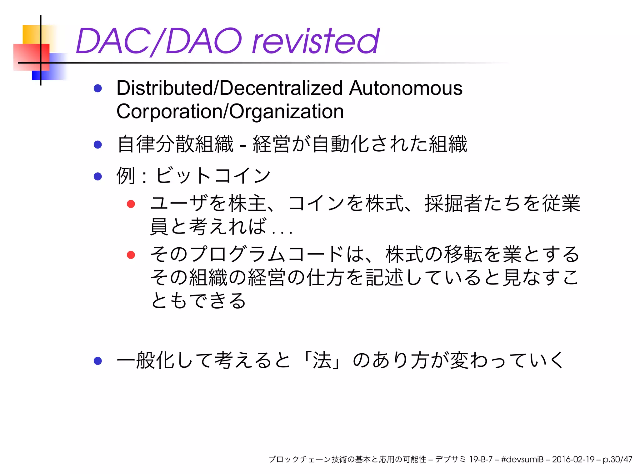 DAC/DAO revisted
Distributed/Decentralized Autonomous
Corporation/Organization
自律分散組織 - 経営が自動化された組織
例 : ビットコイン
ユーザを株主、コインを株式、採掘者たちを従業
員と考えれば . . .
そのプログラムコードは、株式の移転を業とする
その組織の経営の仕方を記述していると見なすこ
ともできる
一般化して考えると「法」のあり方が変わっていく
ブロックチェーン技術の基本と応用の可能性 – デブサミ 19-B-7 – #devsumiB – 2016-02-19 – p.30/47
 