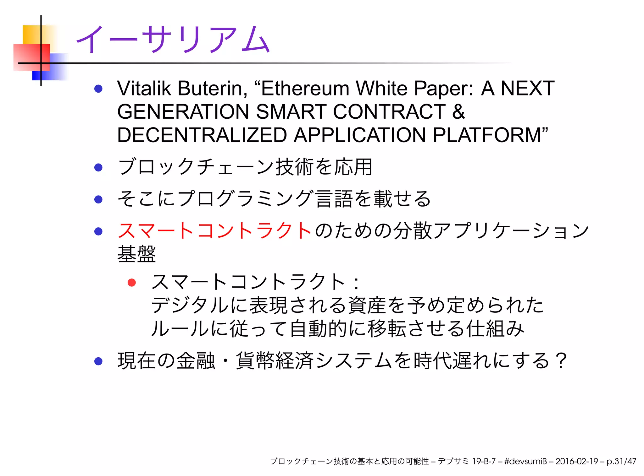イーサリアム
Vitalik Buterin, “Ethereum White Paper: A NEXT
GENERATION SMART CONTRACT &
DECENTRALIZED APPLICATION PLATFORM”
ブロックチェーン技術を応用
そこにプログラミング言語を載せる
スマートコントラクトのための分散アプリケーション
基盤
スマートコントラクト :
デジタルに表現される資産を予め定められた
ルールに従って自動的に移転させる仕組み
現在の金融・貨幣経済システムを時代遅れにする？
ブロックチェーン技術の基本と応用の可能性 – デブサミ 19-B-7 – #devsumiB – 2016-02-19 – p.31/47
 