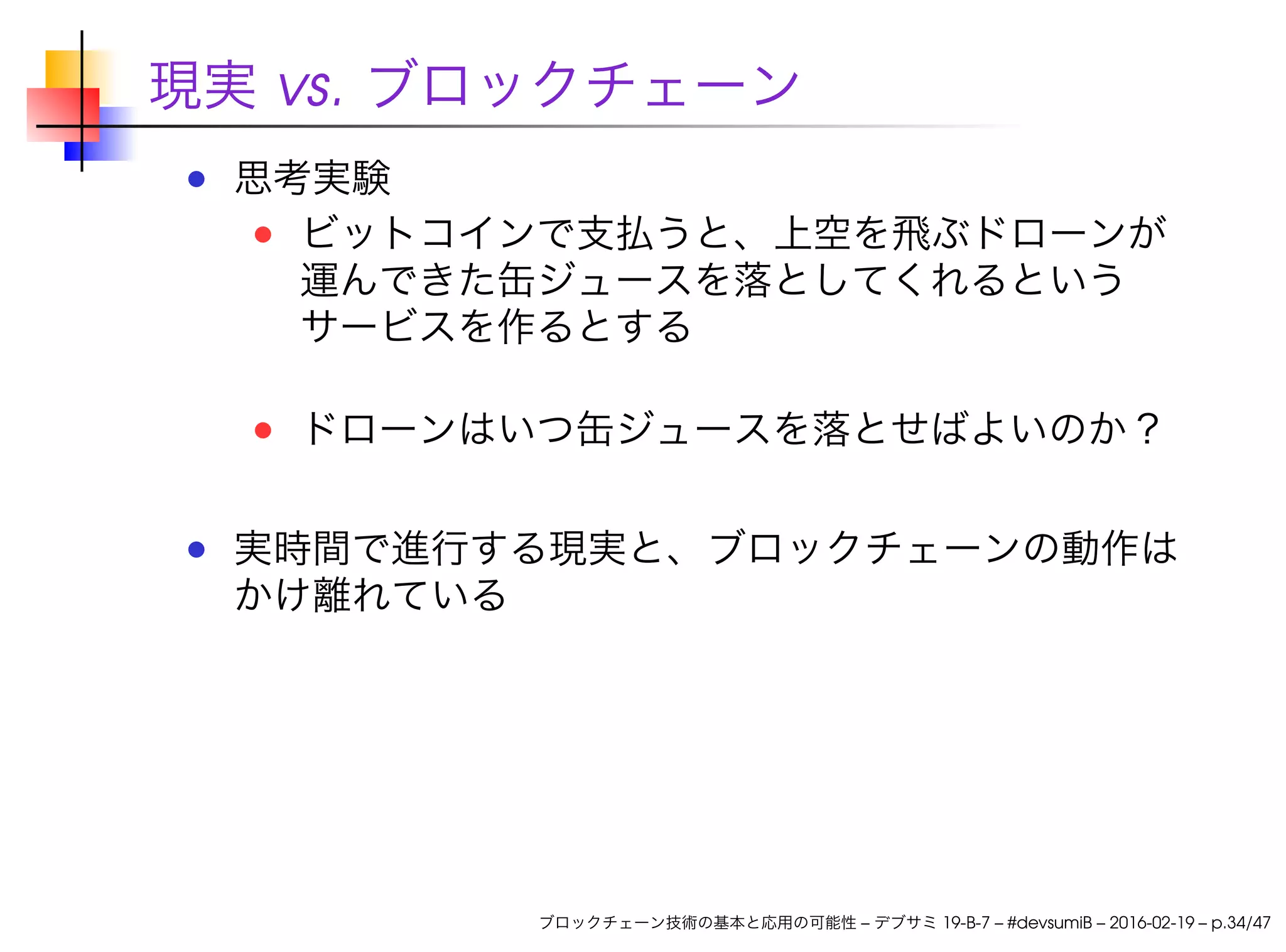 現実 vs. ブロックチェーン
思考実験
ビットコインで支払うと、上空を飛ぶドローンが
運んできた缶ジュースを落としてくれるという
サービスを作るとする
ドローンはいつ缶ジュースを落とせばよいのか？
実時間で進行する現実と、ブロックチェーンの動作は
かけ離れている
ブロックチェーン技術の基本と応用の可能性 – デブサミ 19-B-7 – #devsumiB – 2016-02-19 – p.34/47
 