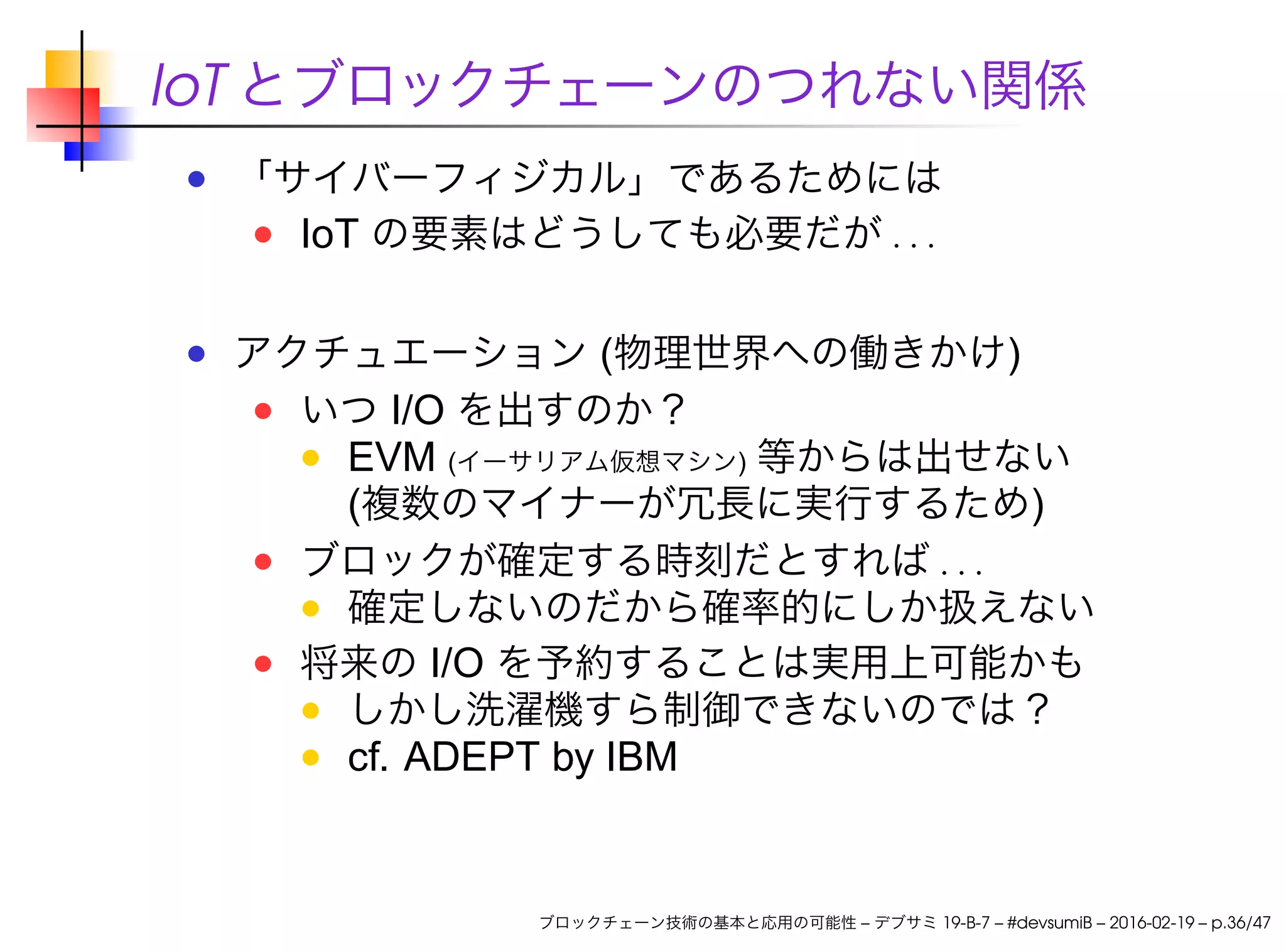 IoT とブロックチェーンのつれない関係
「サイバーフィジカル」であるためには
IoT の要素はどうしても必要だが . . .
アクチュエーション (物理世界への働きかけ)
いつ I/O を出すのか？
EVM (イーサリアム仮想マシン) 等からは出せない
(複数のマイナーが冗長に実行するため)
ブロックが確定する時刻だとすれば . . .
確定しないのだから確率的にしか扱えない
将来の I/O を予約することは実用上可能かも
しかし洗濯機すら制御できないのでは？
cf. ADEPT by IBM
ブロックチェーン技術の基本と応用の可能性 – デブサミ 19-B-7 – #devsumiB – 2016-02-19 – p.36/47
 
