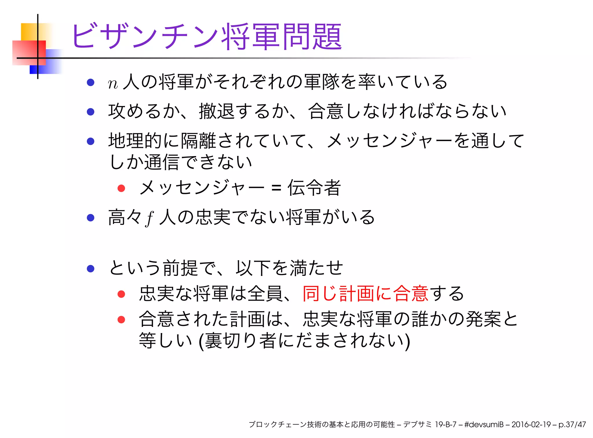 ビザンチン将軍問題
n 人の将軍がそれぞれの軍隊を率いている
攻めるか、撤退するか、合意しなければならない
地理的に隔離されていて、メッセンジャーを通して
しか通信できない
メッセンジャー = 伝令者
高々f 人の忠実でない将軍がいる
という前提で、以下を満たせ
忠実な将軍は全員、同じ計画に合意する
合意された計画は、忠実な将軍の誰かの発案と
等しい (裏切り者にだまされない)
ブロックチェーン技術の基本と応用の可能性 – デブサミ 19-B-7 – #devsumiB – 2016-02-19 – p.37/47
 