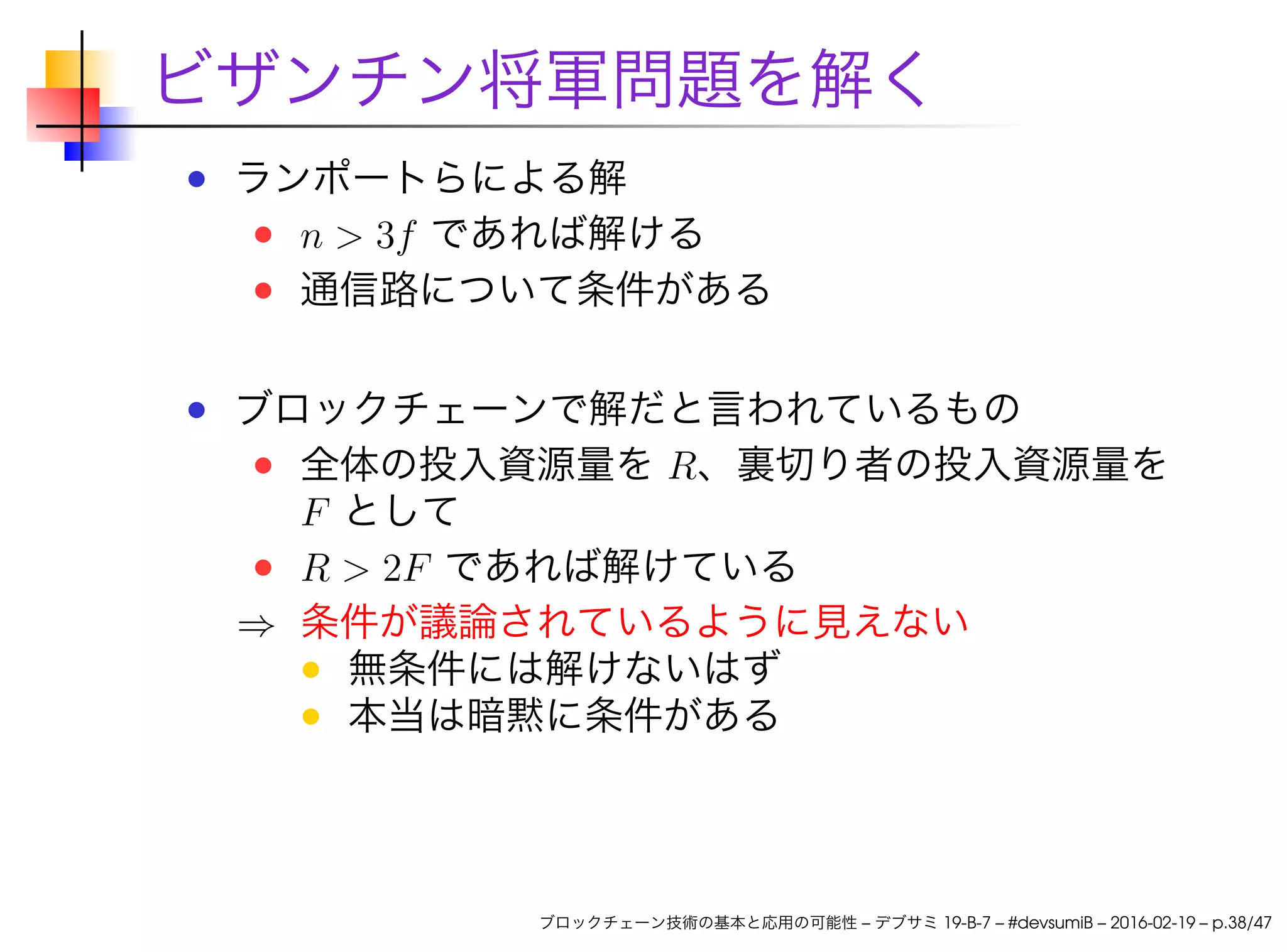 ビザンチン将軍問題を解く
ランポートらによる解
n > 3f であれば解ける
通信路について条件がある
ブロックチェーンで解だと言われているもの
全体の投入資源量を R、裏切り者の投入資源量を
F として
R > 2F であれば解けている
⇒ 条件が議論されているように見えない
無条件には解けないはず
本当は暗黙に条件がある
ブロックチェーン技術の基本と応用の可能性 – デブサミ 19-B-7 – #devsumiB – 2016-02-19 – p.38/47
 