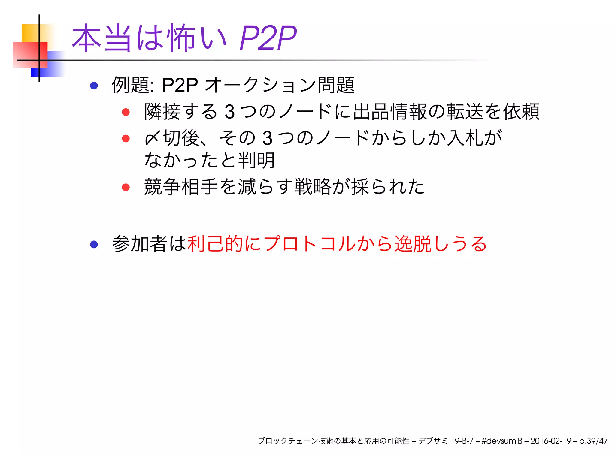 本当は怖い P2P
例題: P2P オークション問題
隣接する 3 つのノードに出品情報の転送を依頼
〆切後、その 3 つのノードからしか入札が
なかったと判明
競争相手を減らす戦略が採られた
参加者は利己的にプロトコルから逸脱しうる
ブロックチェーン技術の基本と応用の可能性 – デブサミ 19-B-7 – #devsumiB – 2016-02-19 – p.39/47
 
