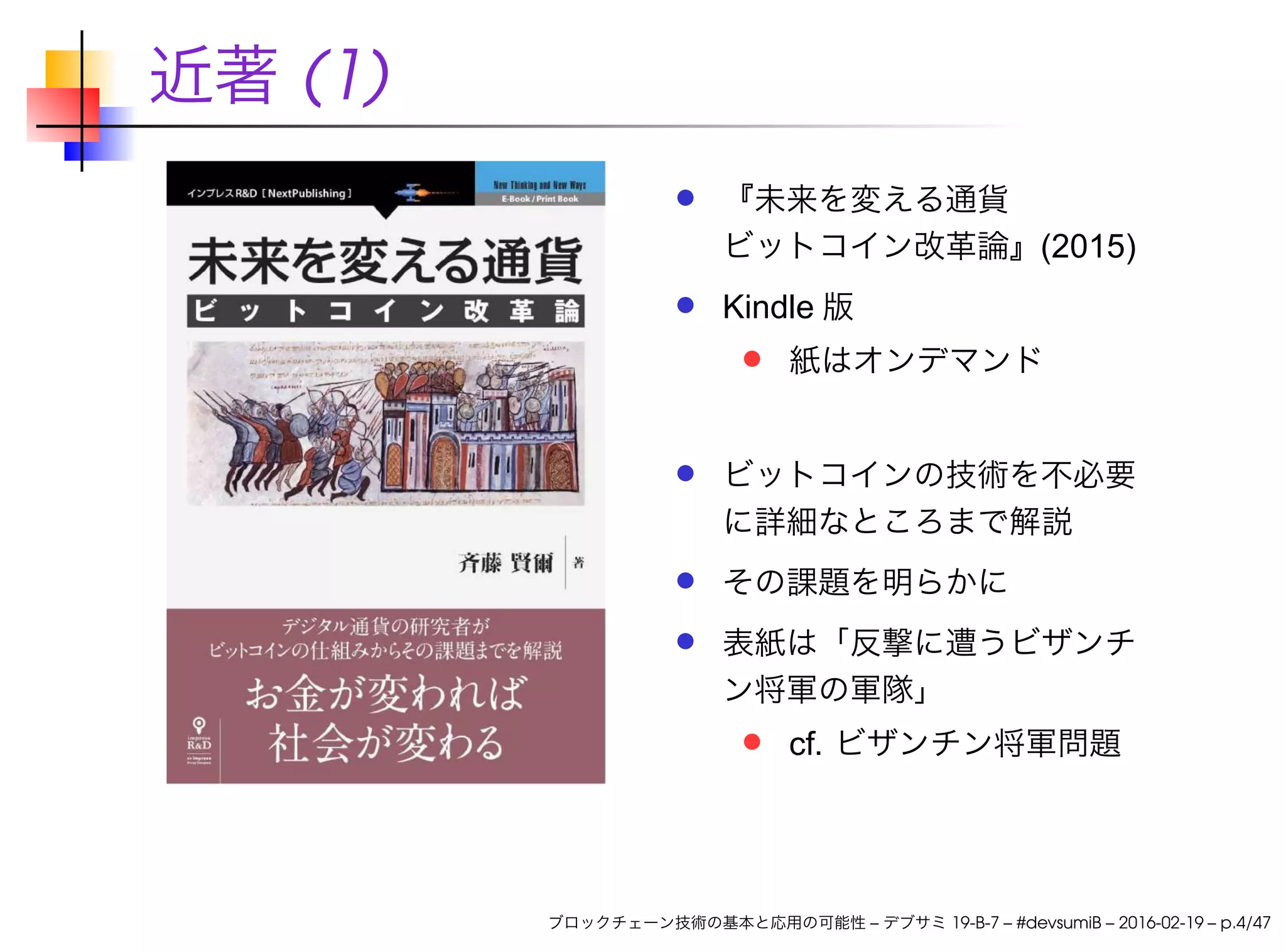 近著 (1)
『未来を変える通貨
ビットコイン改革論』(2015)
Kindle 版
紙はオンデマンド
ビットコインの技術を不必要
に詳細なところまで解説
その課題を明らかに
表紙は「反撃に遭うビザンチ
ン将軍の軍隊」
cf. ビザンチン将軍問題
ブロックチェーン技術の基本と応用の可能性 – デブサミ 19-B-7 – #devsumiB – 2016-02-19 – p.4/47
 