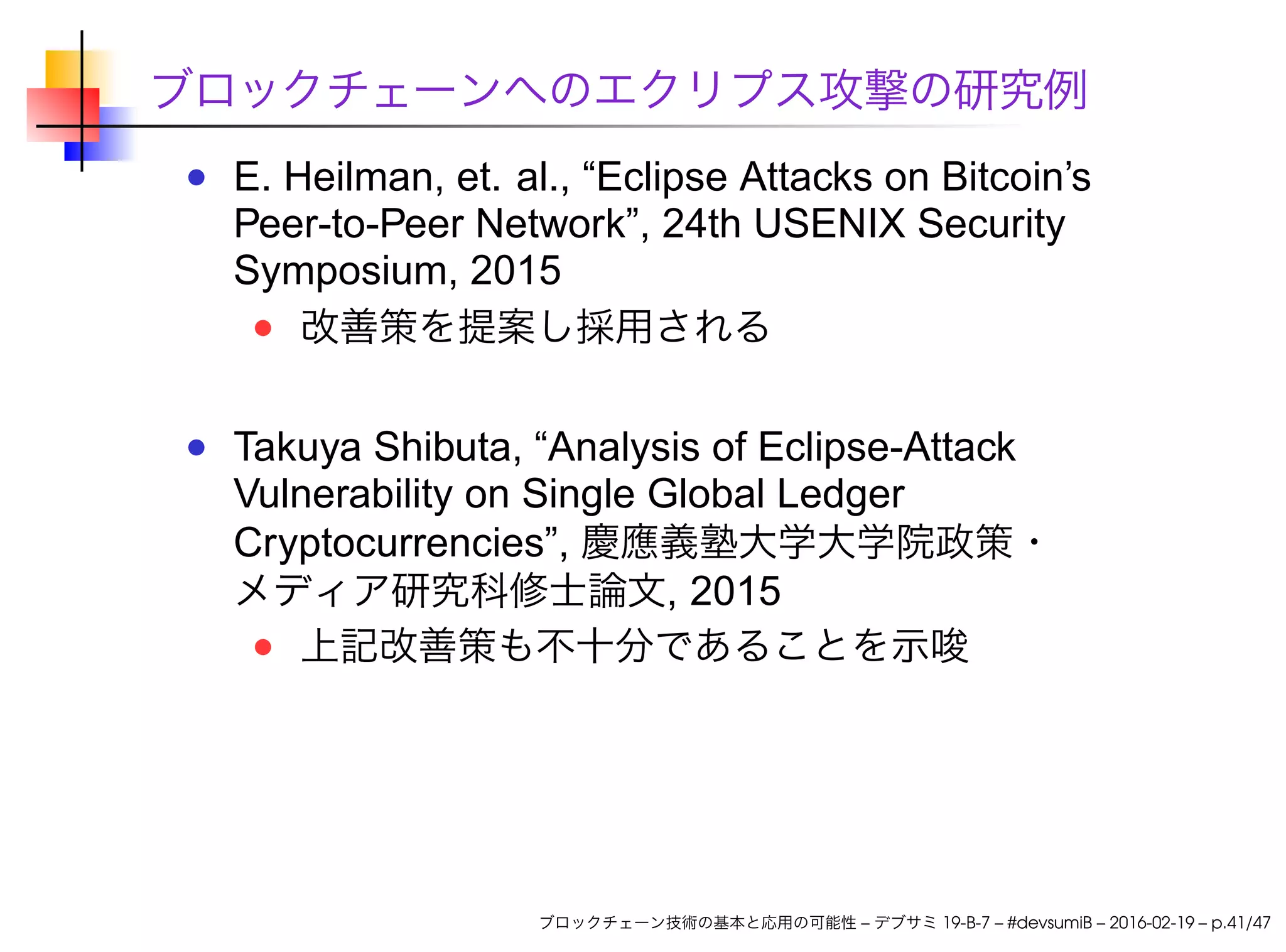 ブロックチェーンへのエクリプス攻撃の研究例
E. Heilman, et. al., “Eclipse Attacks on Bitcoin’s
Peer-to-Peer Network”, 24th USENIX Security
Symposium, 2015
改善策を提案し採用される
Takuya Shibuta, “Analysis of Eclipse-Attack
Vulnerability on Single Global Ledger
Cryptocurrencies”, 慶應義塾大学大学院政策・
メディア研究科修士論文, 2015
上記改善策も不十分であることを示唆
ブロックチェーン技術の基本と応用の可能性 – デブサミ 19-B-7 – #devsumiB – 2016-02-19 – p.41/47
 