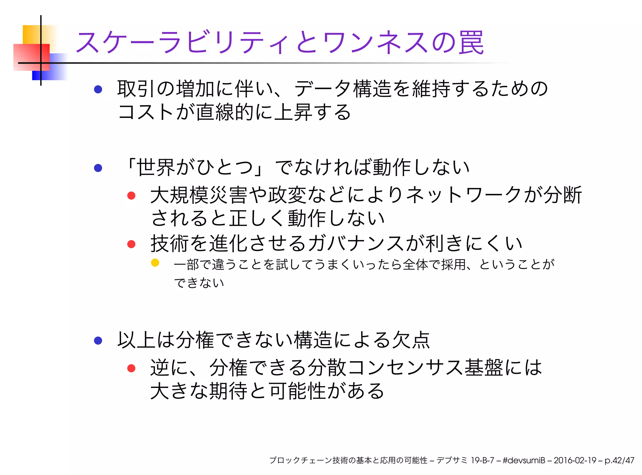 スケーラビリティとワンネスの罠
取引の増加に伴い、データ構造を維持するための
コストが直線的に上昇する
「世界がひとつ」でなければ動作しない
大規模災害や政変などによりネットワークが分断
されると正しく動作しない
技術を進化させるガバナンスが利きにくい
一部で違うことを試してうまくいったら全体で採用、ということが
できない
以上は分権できない構造による欠点
逆に、分権できる分散コンセンサス基盤には
大きな期待と可能性がある
ブロックチェーン技術の基本と応用の可能性 – デブサミ 19-B-7 – #devsumiB – 2016-02-19 – p.42/47
 