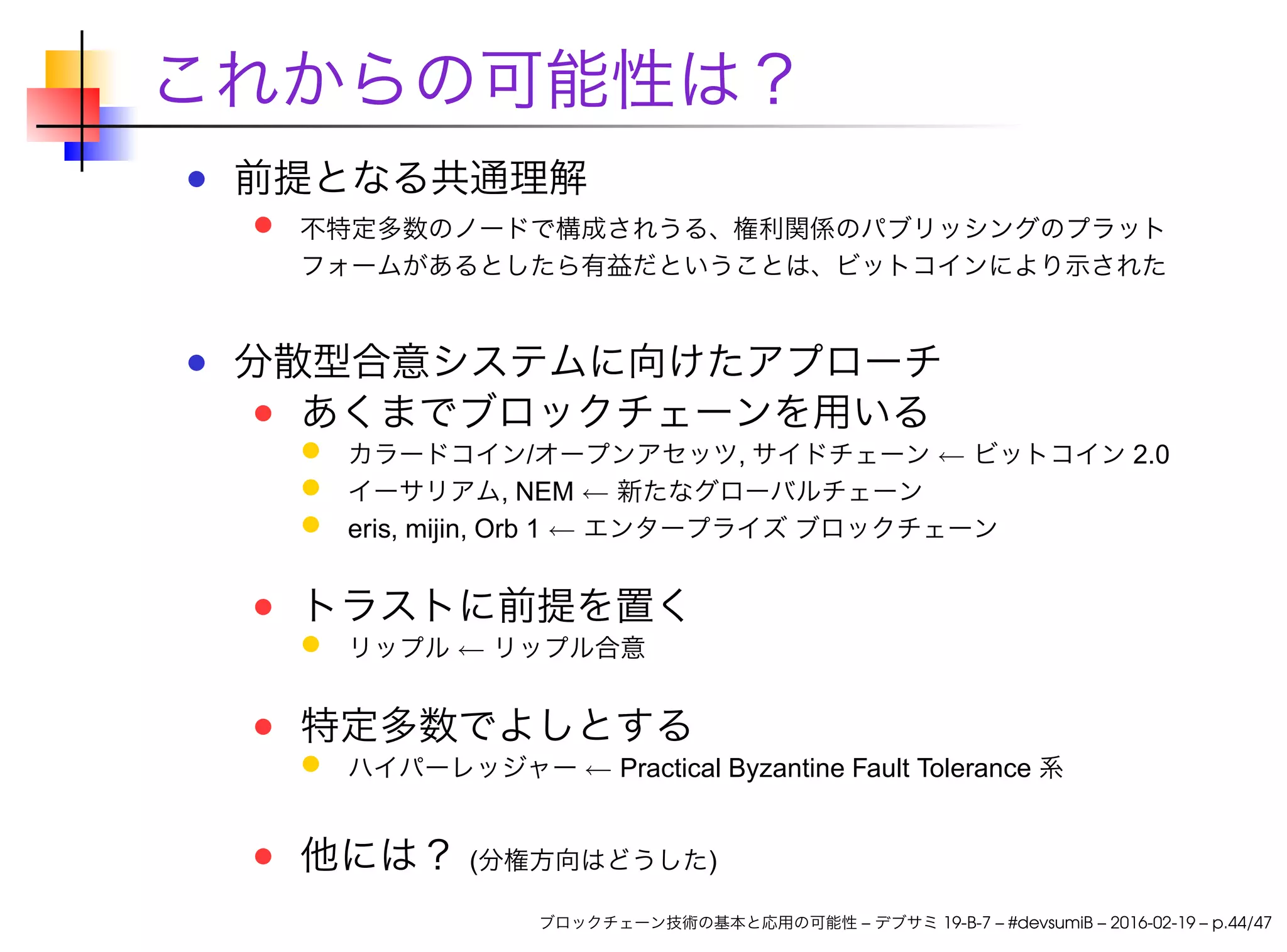 これからの可能性は？
前提となる共通理解
不特定多数のノードで構成されうる、権利関係のパブリッシングのプラット
フォームがあるとしたら有益だということは、ビットコインにより示された
分散型合意システムに向けたアプローチ
あくまでブロックチェーンを用いる
カラードコイン/オープンアセッツ, サイドチェーン ← ビットコイン 2.0
イーサリアム, NEM ← 新たなグローバルチェーン
eris, mijin, Orb 1 ← エンタープライズ ブロックチェーン
トラストに前提を置く
リップル ← リップル合意
特定多数でよしとする
ハイパーレッジャー ← Practical Byzantine Fault Tolerance 系
他には？ (分権方向はどうした)
ブロックチェーン技術の基本と応用の可能性 – デブサミ 19-B-7 – #devsumiB – 2016-02-19 – p.44/47
 
