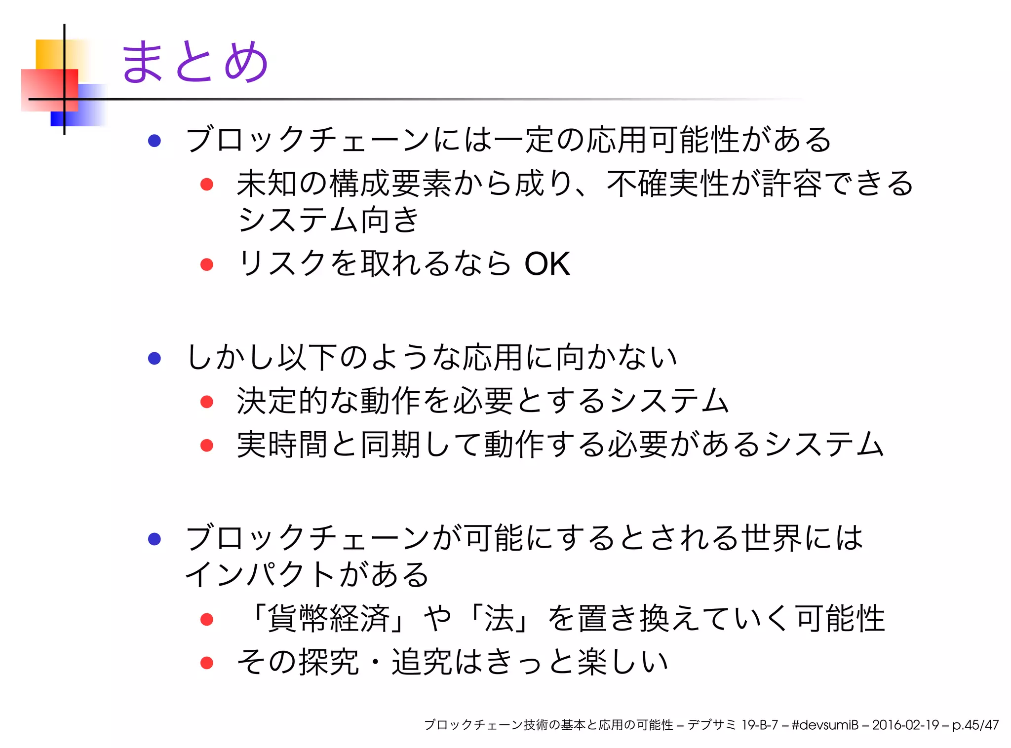 まとめ
ブロックチェーンには一定の応用可能性がある
未知の構成要素から成り、不確実性が許容できる
システム向き
リスクを取れるなら OK
しかし以下のような応用に向かない
決定的な動作を必要とするシステム
実時間と同期して動作する必要があるシステム
ブロックチェーンが可能にするとされる世界には
インパクトがある
「貨幣経済」や「法」を置き換えていく可能性
その探究・追究はきっと楽しい
ブロックチェーン技術の基本と応用の可能性 – デブサミ 19-B-7 – #devsumiB – 2016-02-19 – p.45/47
 
