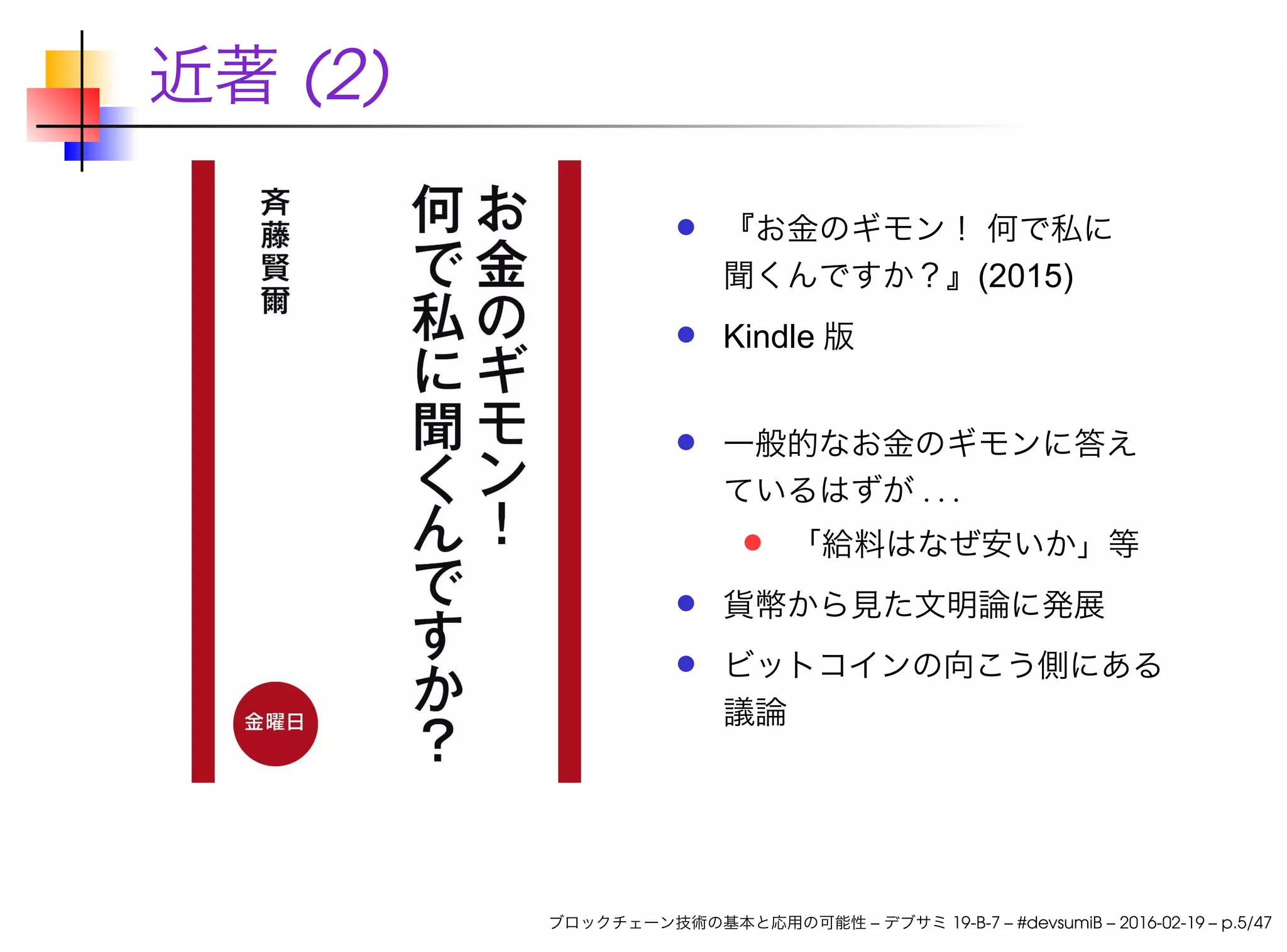 近著 (2)
『お金のギモン！ 何で私に
聞くんですか？』(2015)
Kindle 版
一般的なお金のギモンに答え
ているはずが . . .
「給料はなぜ安いか」等
貨幣から見た文明論に発展
ビットコインの向こう側にある
議論
ブロックチェーン技術の基本と応用の可能性 – デブサミ 19-B-7 – #devsumiB – 2016-02-19 – p.5/47
 