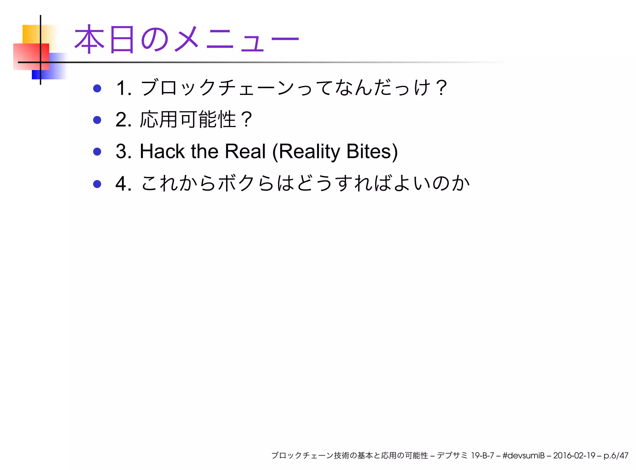 本日のメニュー
1. ブロックチェーンってなんだっけ？
2. 応用可能性？
3. Hack the Real (Reality Bites)
4. これからボクらはどうすればよいのか
ブロックチェーン技術の基本と応用の可能性 – デブサミ 19-B-7 – #devsumiB – 2016-02-19 – p.6/47
 