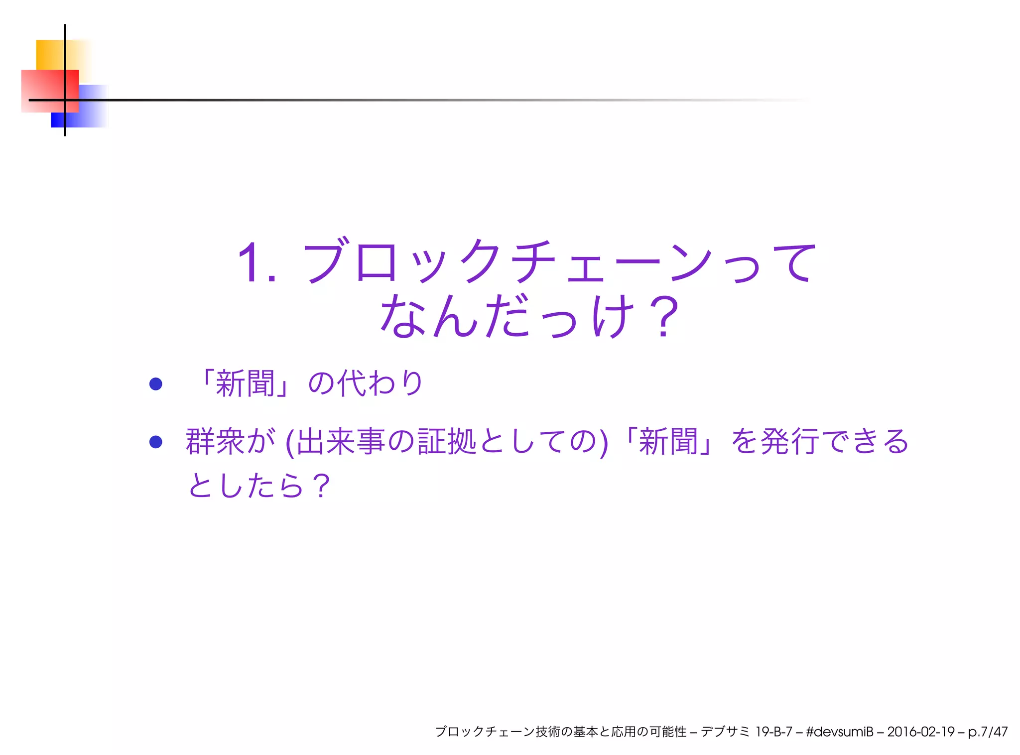 1. ブロックチェーンって
なんだっけ？
「新聞」の代わり
群衆が (出来事の証拠としての)「新聞」を発行できる
としたら？
ブロックチェーン技術の基本と応用の可能性 – デブサミ 19-B-7 – #devsumiB – 2016-02-19 – p.7/47
 
