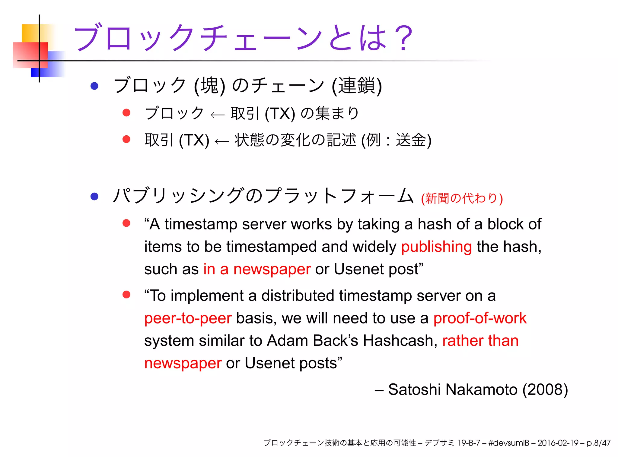 ブロックチェーンとは？
ブロック (塊) のチェーン (連鎖)
ブロック ← 取引 (TX) の集まり
取引 (TX) ← 状態の変化の記述 (例 : 送金)
パブリッシングのプラットフォーム (新聞の代わり)
“A timestamp server works by taking a hash of a block of
items to be timestamped and widely publishing the hash,
such as in a newspaper or Usenet post”
“To implement a distributed timestamp server on a
peer-to-peer basis, we will need to use a proof-of-work
system similar to Adam Back’s Hashcash, rather than
newspaper or Usenet posts”
– Satoshi Nakamoto (2008)
ブロックチェーン技術の基本と応用の可能性 – デブサミ 19-B-7 – #devsumiB – 2016-02-19 – p.8/47
 