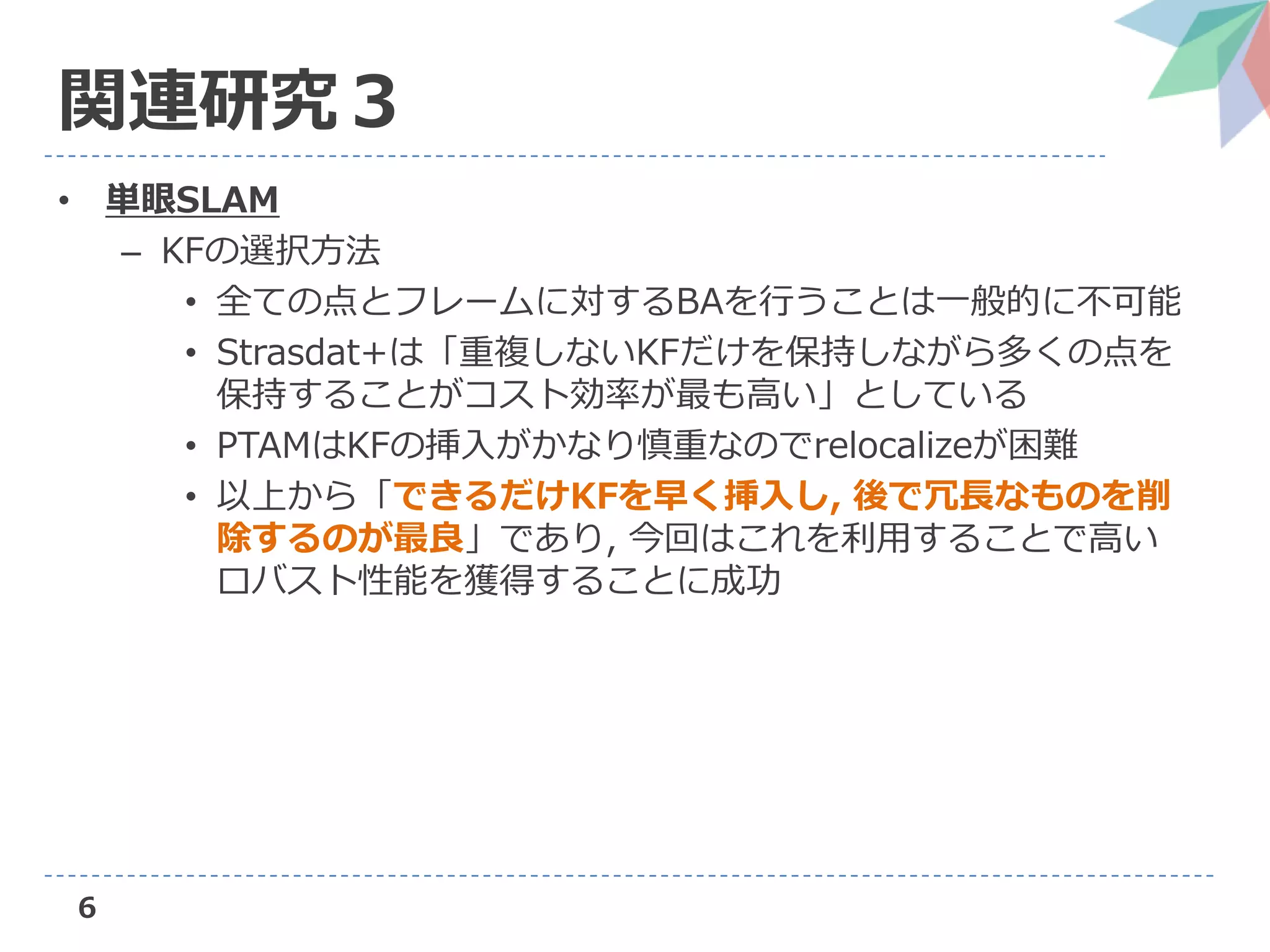 6
関連研究３
• 単眼SLAM
– KFの選択方法
• 全ての点とフレームに対するBAを行うことは一般的に不可能
• Strasdat+は「重複しないKFだけを保持しながら多くの点を
保持することがコスト効率が最も高い」としている
• PTAMはKFの挿入がかなり慎重なのでrelocalizeが困難
• 以上から「できるだけKFを早く挿入し, 後で冗長なものを削
除するのが最良」であり, 今回はこれを利用することで高い
ロバスト性能を獲得することに成功
 
