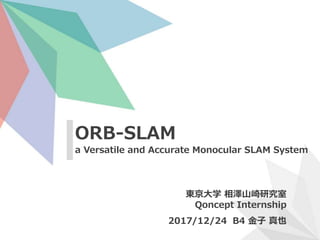 ORB-SLAM
a Versatile and Accurate Monocular SLAM System
東京大学 相澤山崎研究室
Qoncept Internship
2017/12/24 B4 金子 真也
 