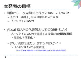2
本発表の目標
• 画像から三次元復元を行うVisual SLAMの話
– 入力は「画像」, 今回は単眼カメラ画像
– リアルタイム版SfM
• Visual SLAMの代表例としてのORB-SLAM
– リアルタイムなSfMを実現する機構の...