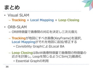 35
ޤȤ
? Visual SLAM
C Tracking + Local Mapping + Loop Closing
? ORB-SLAM
C ORB؏ǻgΌQԪԪ
C Tracking؇ˤ٤(KeyFrame)xk,
Local Mapping؇׷/
? Covisibility GraphˤLocal BA
C Loop ClosingBoW؏ǻg؏
Ӌ㤷, Loop]褦Sim(3)m
? Essential Graph
 