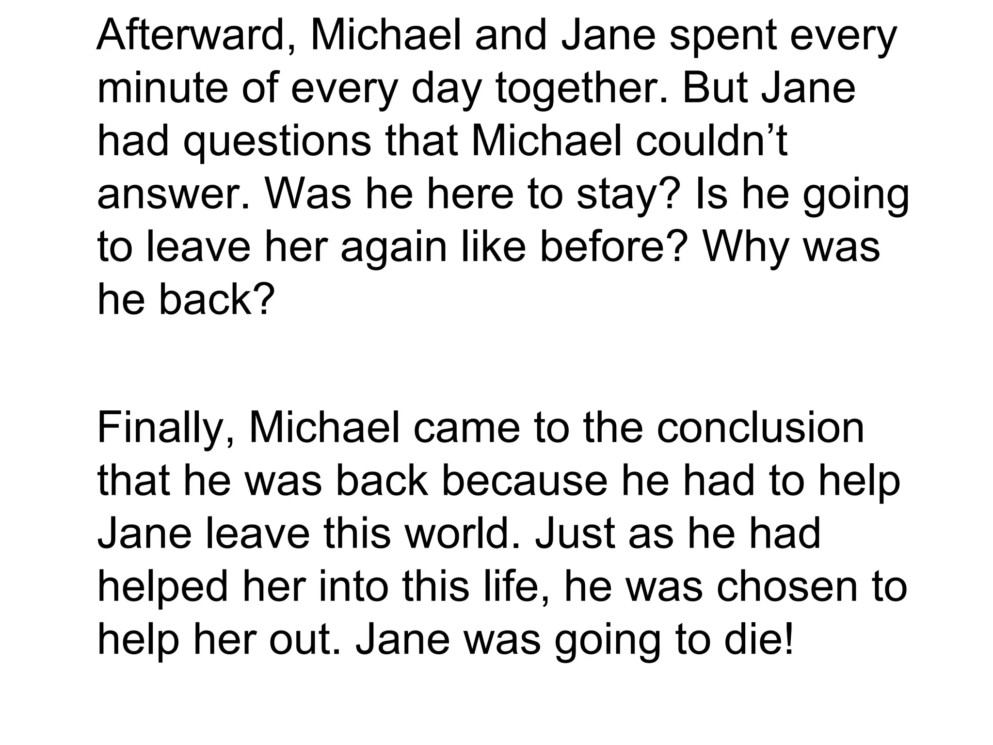 Afterward, Michael and Jane spent every minute of every day together. But Jane had questions that Michael couldn’t answer. Was he here to stay? Is he going to leave her again like before? Why was he back? Finally, Michael came to the conclusion that he was back because he had to help Jane leave this world. Just as he had helped her into this life, he was chosen to help her out. Jane was going to die! 
