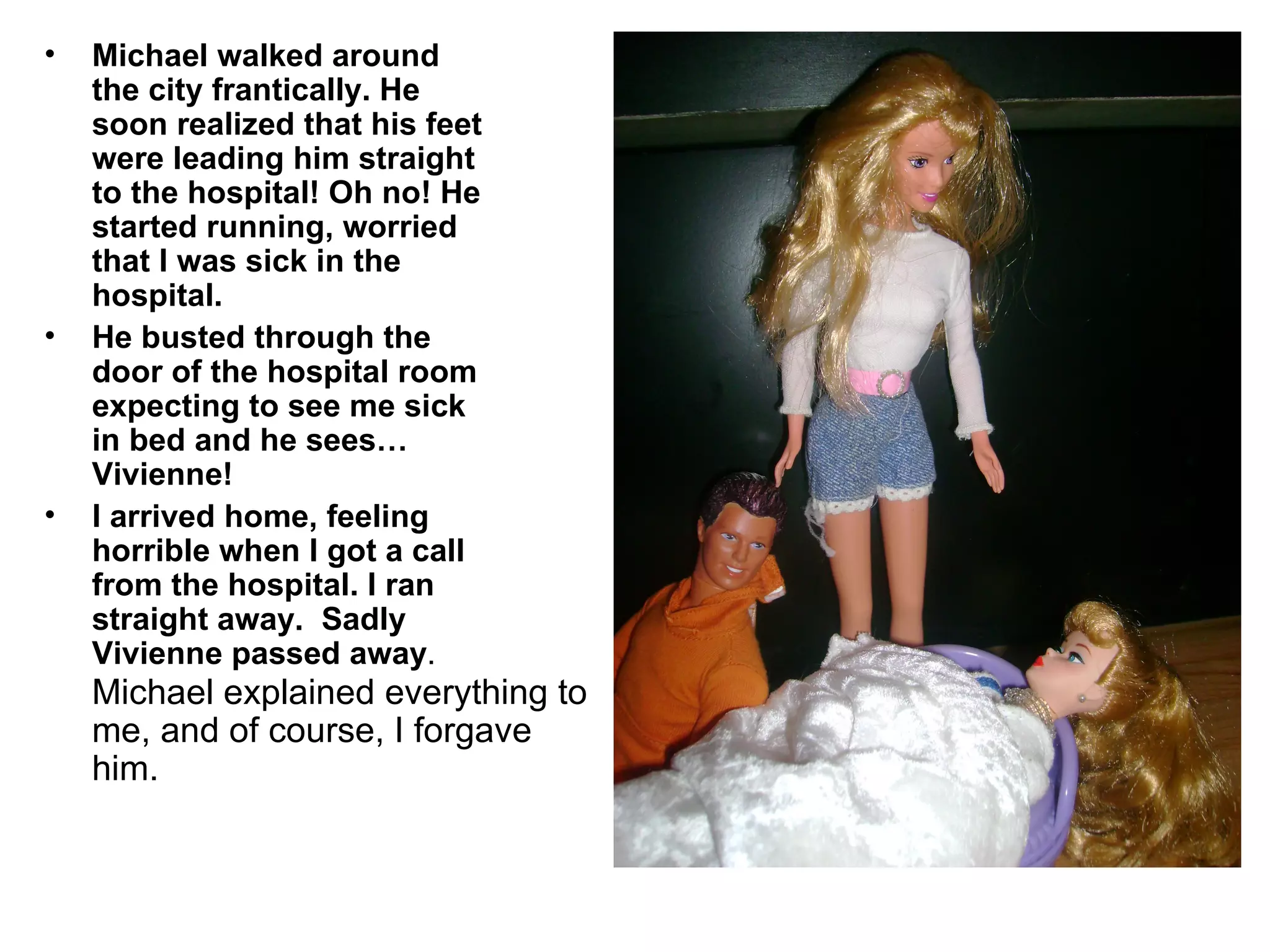 Michael walked around the city frantically. He soon realized that his feet were leading him straight to the hospital! Oh no! He started running, worried that I was sick in the hospital. He busted through the door of the hospital room expecting to see me sick in bed and he sees… Vivienne! I arrived home, feeling horrible when I got a call from the hospital. I ran straight away.  Sadly Vivienne passed away . Michael explained everything to me, and of course, I forgave him. 