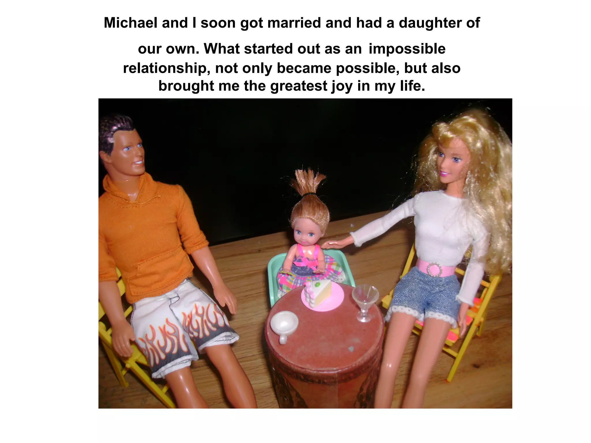 Michael and I soon got married and had a daughter of our own. What started out as an   impossible   relationship, not only became possible, but also brought me the greatest joy in my life. 