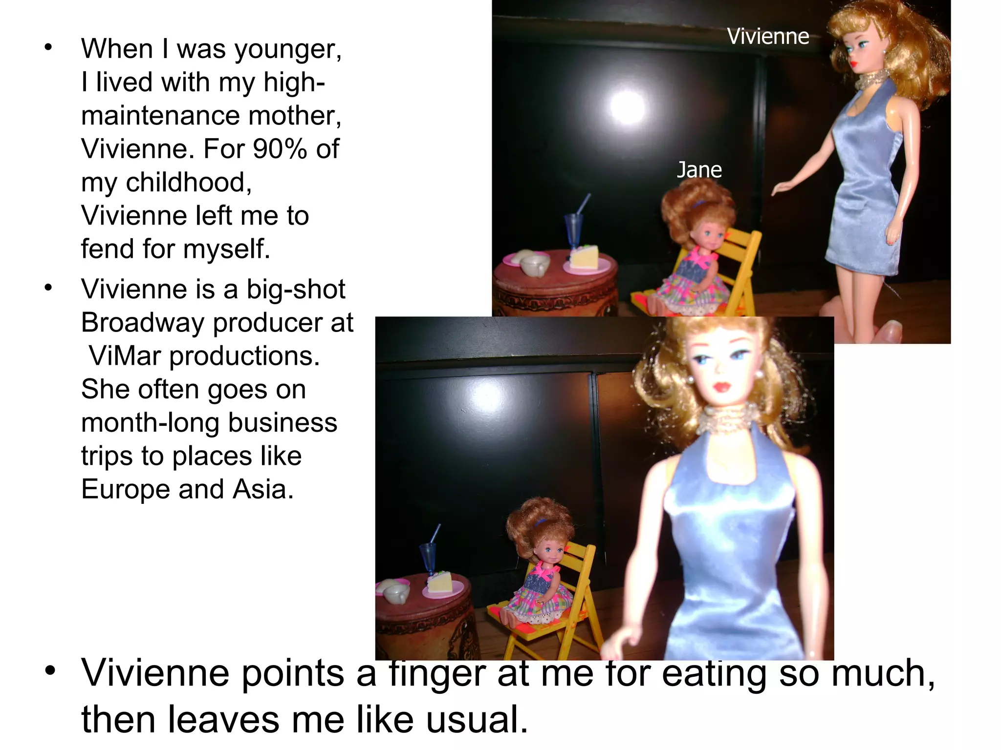 When I was younger, I lived with my high-maintenance mother, Vivienne. For 90% of my childhood, Vivienne left me to fend for myself. Vivienne is a big-shot Broadway producer at  ViMar productions. She often goes on month-long business trips to places like Europe and Asia. Vivienne points a finger at me for eating so much, then leaves me like usual. Vivienne Jane 