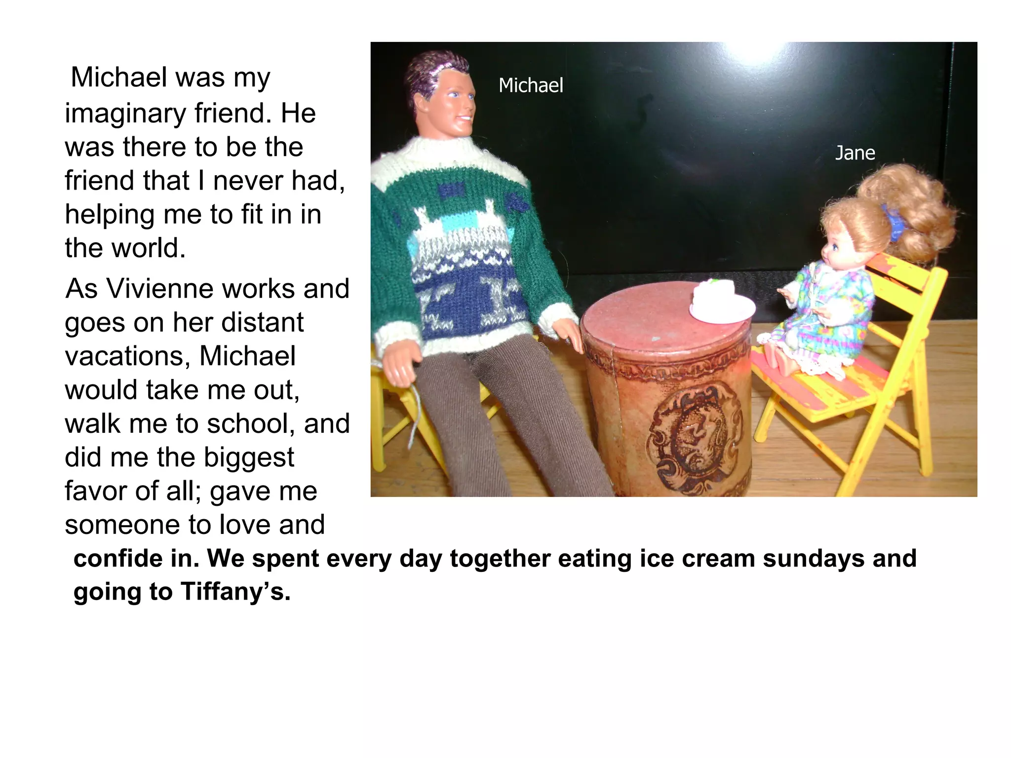 Michael was my imaginary friend. He was there to be the friend that I never had, helping me to fit in in the world. As Vivienne works and goes on her distant vacations, Michael would take me out, walk me to school, and did me the biggest favor of all; gave me someone to love and  confide in. We spent every day together eating ice cream sundays and going to Tiffany’s. Michael Jane 