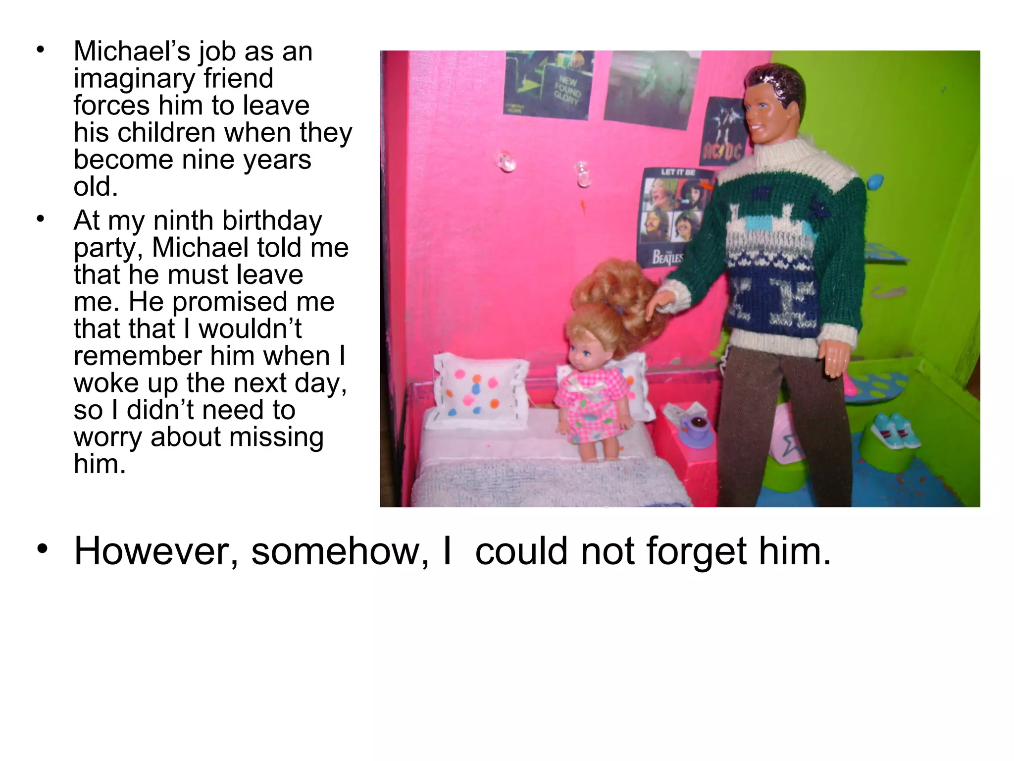 Michael’s job as an imaginary friend forces him to leave his children when they become nine years old. At my ninth birthday party, Michael told me that he must leave me. He promised me that that I wouldn’t remember him when I woke up the next day, so I didn’t need to worry about missing him. However, somehow, I  could not forget him. 