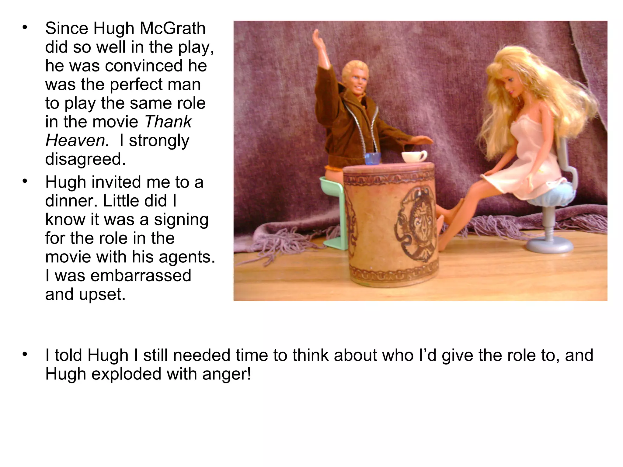 Since Hugh McGrath did so well in the play, he was convinced he was the perfect man to play the same role in the movie  Thank Heaven.   I strongly disagreed. Hugh invited me to a dinner. Little did I know it was a signing for the role in the movie with his agents. I was embarrassed and upset. I told Hugh I still needed time to think about who I’d give the role to, and Hugh exploded with anger! 