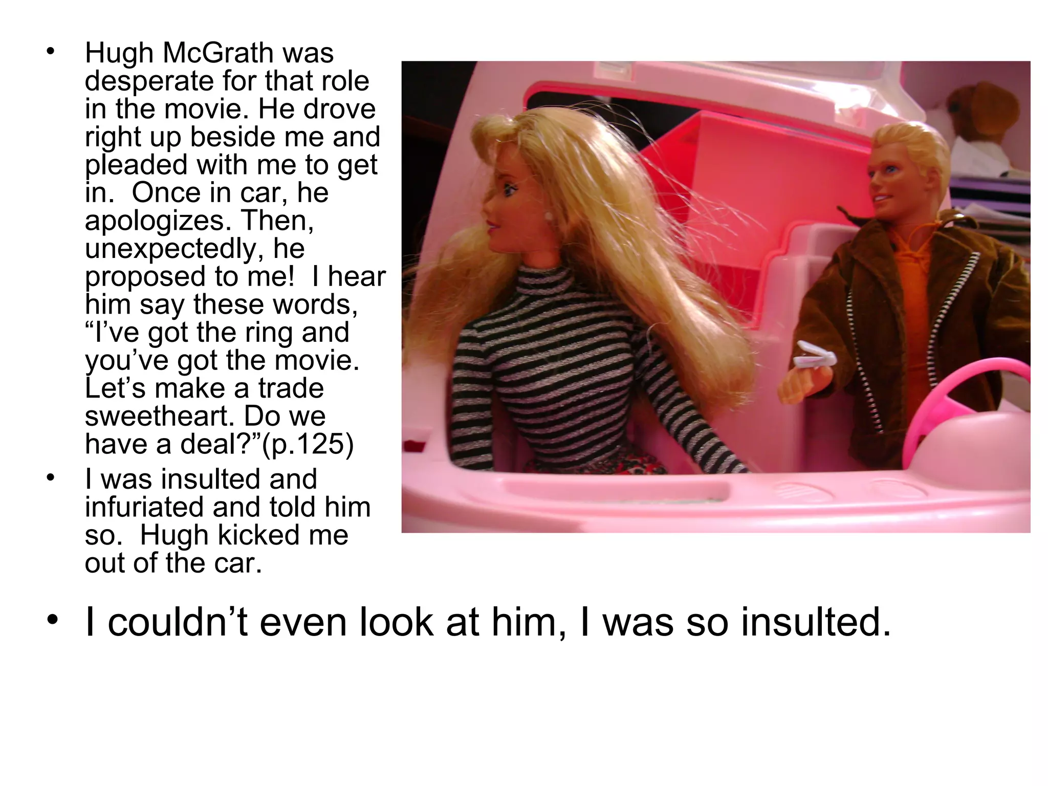 Hugh McGrath was desperate for that role in the movie. He drove right up beside me and pleaded with me to get in.  Once in car, he apologizes. Then,  unexpectedly, he proposed to me!  I hear him say these words, “I’ve got the ring and you’ve got the movie. Let’s make a trade sweetheart. Do we have a deal?”(p.125) I was insulted and infuriated and told him so.  Hugh kicked me out of the car.  I couldn’t even look at him, I was so insulted. 