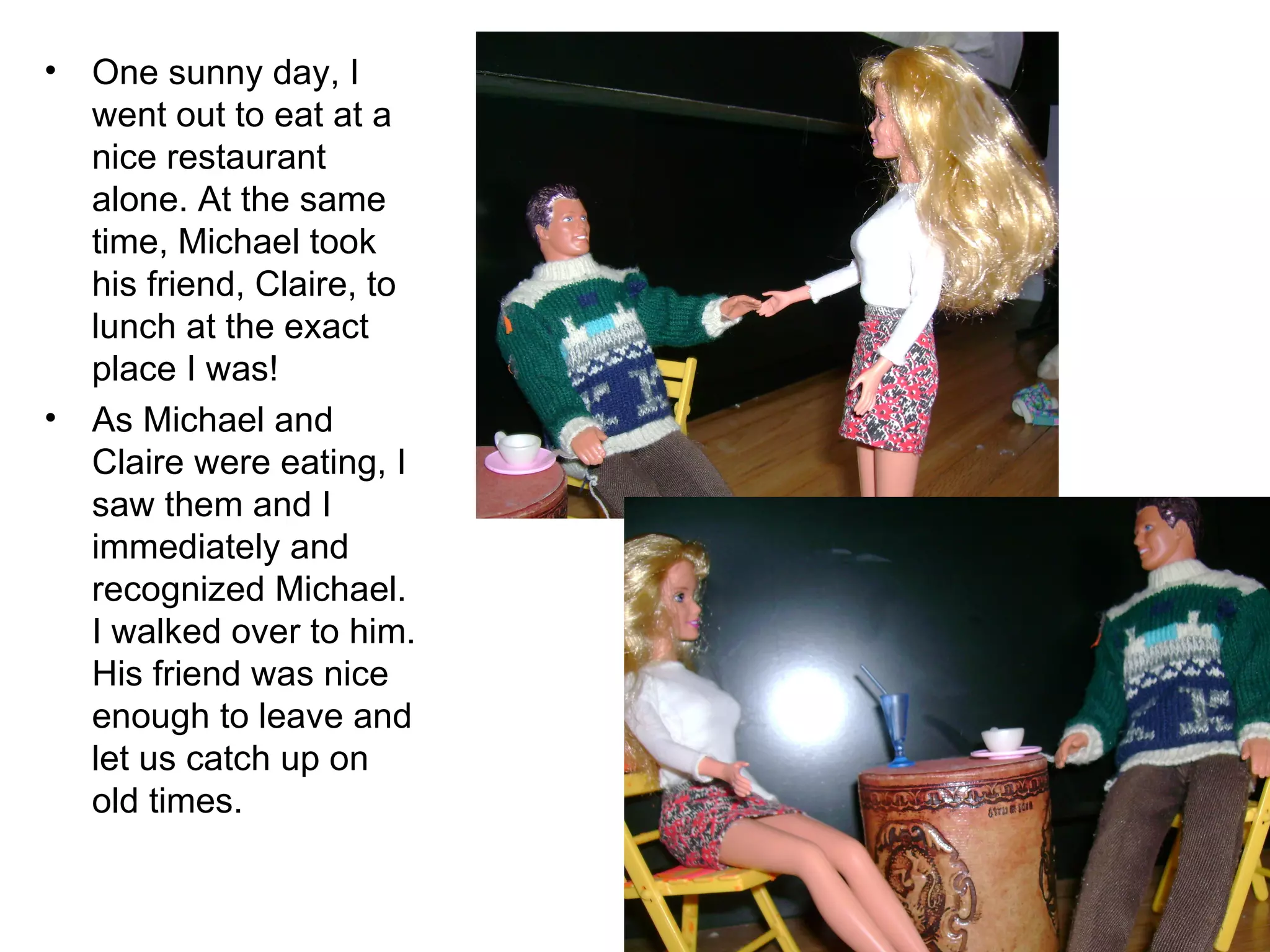 One sunny day, I went out to eat at a nice restaurant alone. At the same time, Michael took his friend, Claire, to lunch at the exact place I was! As Michael and Claire were eating, I saw them and I immediately and recognized Michael. I walked over to him. His friend was nice enough to leave and let us catch up on old times. 