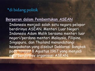 Berperan dalam Pembentukan ASEAN
Indonesia menjadi salah satu negara pelopor
berdirinya ASEAN. Menteri Luar Negeri
Indonesia Adam Malik bersama menteri luar
negeri/perdana menteri Malaysia, Filipina,
Singapura, dan Thailand menandatangi
kesepakatan yang disebut Deklarasi Bangkok
pada tanggal 8 Agustus 1967 yang menjadi
awal berdirinya organisasi ASEAN.
*di bidangpolitik
 