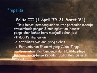 Pelita III (1 April ’79-31 Maret ’84)
-Titik berat: pembangunan sektor pertanian menuju
swasembada pangan & meningkatkan industri
pengolahan bahan baku menjadi bahan jadi
-Trilogi Pembangunan:
a. Stabilitas Nasional yang Sehat
b. Pertumbuhan Ekonomi yang Cukup Tinggi
c. Pemerataan Pembangunan dan Hasil-hasilnya
Menuju Terciptanya Keadilan Sosial Bagi Seluruh
Rakyat
*repelita
 