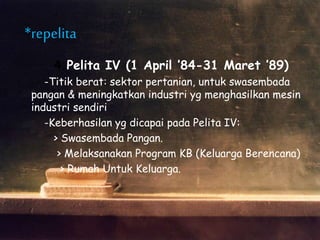 4.Pelita IV (1 April ’84-31 Maret ’89)
-Titik berat: sektor pertanian, untuk swasembada
pangan & meningkatkan industri yg menghasilkan mesin
industri sendiri
-Keberhasilan yg dicapai pada Pelita IV:
> Swasembada Pangan.
> Melaksanakan Program KB (Keluarga Berencana)
> Rumah Untuk Keluarga.
*repelita
 