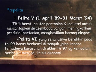 5.Pelita V (1 April ’89-31 Maret ’94)
-Titik berat: sektor pertanian & industri untuk
memantapkan swasembada pangan, meningkatkan
produksi pertanian, menghasilkan barang ekspor
*repelita
-Pelita VI yang seharusnya berakhir pada
th ’99 harus berhenti di tengah jalan karena
terjadinya kerusuhan di akhir th ’97 yg kemudian
berlanjut menjadi krisis ekonomi.
 