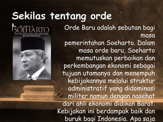 Sekilas tentang orde
baru .. Orde Baru adalah sebutan bagi
masa
pemerintahan Soeharto. Dalam
masa orde baru, Soeharto
memutuskan perbaikan dan
perkembangan ekonomi sebagai
tujuan utamanya dan menempuh
kebijakannya melalui struktur
administratif yang didominasi
militer namun dengan nasehat
dari ahli ekonomi didikan Barat.
Kebijakan ini berdampak baik dan
buruk bagi Indonesia. Apa saja
 