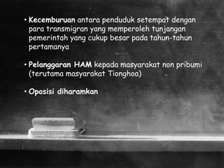 • Kecemburuan antara penduduk setempat dengan
para transmigran yang memperoleh tunjangan
pemerintah yang cukup besar pada tahun-tahun
pertamanya
• Pelanggaran HAM kepada masyarakat non pribumi
(terutama masyarakat Tionghoa)
• Oposisi diharamkan
 