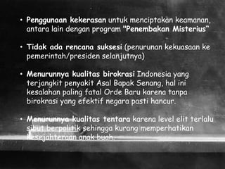 • Penggunaan kekerasan untuk menciptakan keamanan,
antara lain dengan program "Penembakan Misterius“
• Tidak ada rencana suksesi (penurunan kekuasaan ke
pemerintah/presiden selanjutnya)
• Menurunnya kualitas birokrasi Indonesia yang
terjangkit penyakit Asal Bapak Senang, hal ini
kesalahan paling fatal Orde Baru karena tanpa
birokrasi yang efektif negara pasti hancur.
• Menurunnya kualitas tentara karena level elit terlalu
sibut berpolitik sehingga kurang memperhatikan
kesejahteraan anak buah.
 