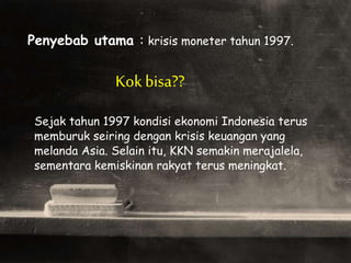 Penyebab utama : krisis moneter tahun 1997.
Kokbisa??
Sejak tahun 1997 kondisi ekonomi Indonesia terus
memburuk seiring dengan krisis keuangan yang
melanda Asia. Selain itu, KKN semakin merajalela,
sementara kemiskinan rakyat terus meningkat.
 