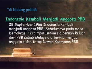 Indonesia Kembali Menjadi Anggota PBB
28 September 1966 Indonesia kembali
menjadi anggota PBB. Sebelumnya pada masa
Demokrasi Terpimpin Indonesia pernah keluar
dari PBB sebab Malaysia diterima menjadi
anggota tidak tetap Dewan Keamanan PBB.
*di bidangpolitik
 