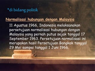 Normalisasi hubungan dengan Malaysia
11 Agustus 1966, Indonesia melaksanakan
persetujuan normalisasi hubungan dengan
Malaysia yang pernah putus sejak tanggal 17
September 1963. Persetujuan normalisasi ini
merupakan hasil Persetujuan Bangkok tanggal
29 Mei sampai tanggal 1 Juni 1966.
*di bidangpolitik
 